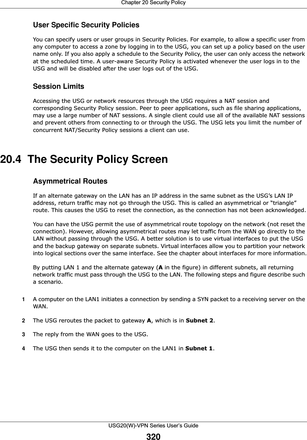 Chapter 20 Security PolicyUSG20(W)-VPN Series User’s Guide320User Specific Security PoliciesYou can specify users or user groups in Security Policies. For example, to allow a specific user from any computer to access a zone by logging in to the USG, you can set up a policy based on the user name only. If you also apply a schedule to the Security Policy, the user can only access the network at the scheduled time. A user-aware Security Policy is activated whenever the user logs in to the USG and will be disabled after the user logs out of the USG.Session LimitsAccessing the USG or network resources through the USG requires a NAT session and corresponding Security Policy session. Peer to peer applications, such as file sharing applications, may use a large number of NAT sessions. A single client could use all of the available NAT sessions and prevent others from connecting to or through the USG. The USG lets you limit the number of concurrent NAT/Security Policy sessions a client can use.20.4  The Security Policy ScreenAsymmetrical RoutesIf an alternate gateway on the LAN has an IP address in the same subnet as the USG’s LAN IP address, return traffic may not go through the USG. This is called an asymmetrical or “triangle” route. This causes the USG to reset the connection, as the connection has not been acknowledged.You can have the USG permit the use of asymmetrical route topology on the network (not reset the connection). However, allowing asymmetrical routes may let traffic from the WAN go directly to the LAN without passing through the USG. A better solution is to use virtual interfaces to put the USG and the backup gateway on separate subnets. Virtual interfaces allow you to partition your network into logical sections over the same interface. See the chapter about interfaces for more information.By putting LAN 1 and the alternate gateway (A in the figure) in different subnets, all returning network traffic must pass through the USG to the LAN. The following steps and figure describe such a scenario.1A computer on the LAN1 initiates a connection by sending a SYN packet to a receiving server on the WAN.2The USG reroutes the packet to gateway A, which is in Subnet 2. 3The reply from the WAN goes to the USG. 4The USG then sends it to the computer on the LAN1 in Subnet 1. 