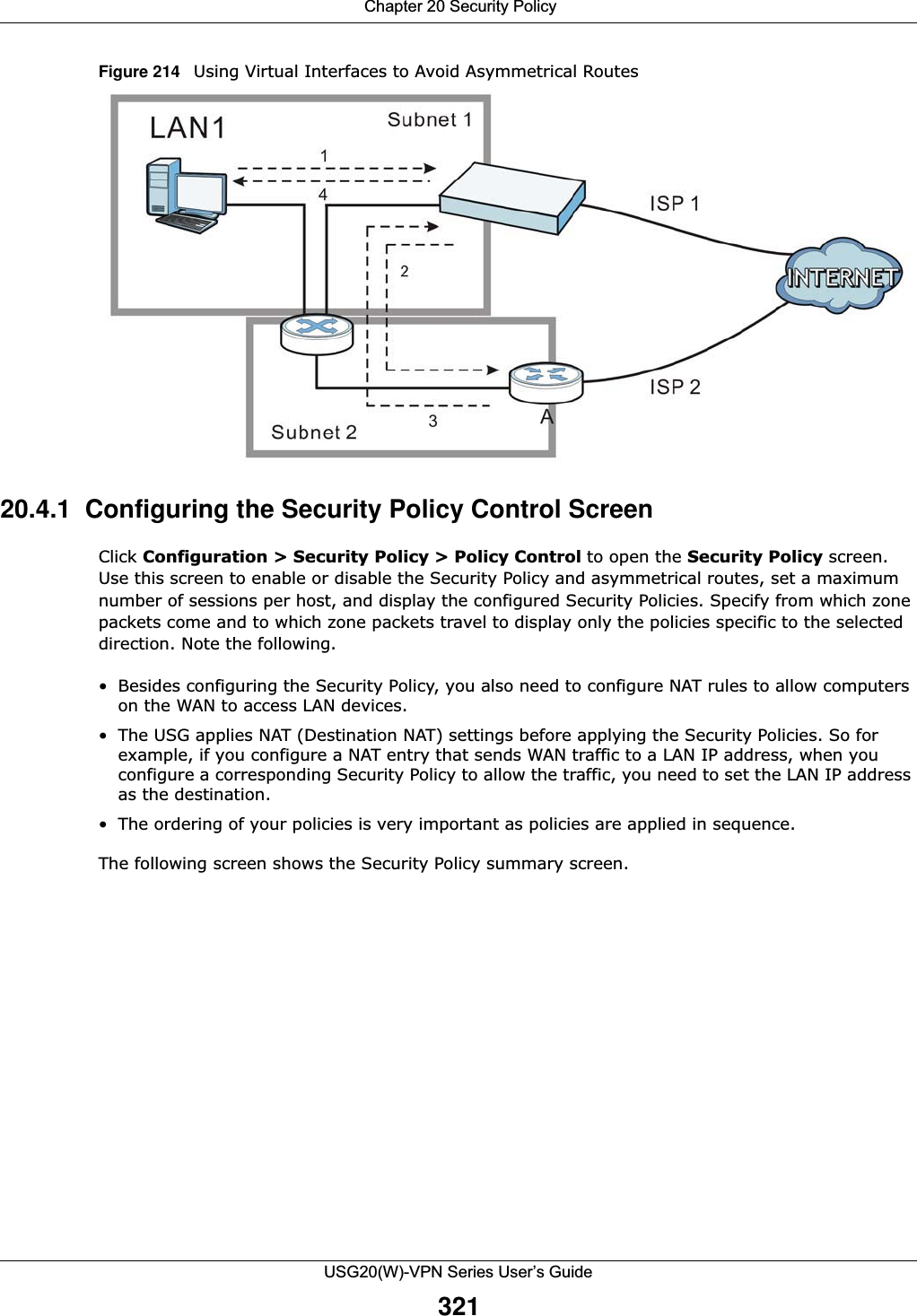  Chapter 20 Security PolicyUSG20(W)-VPN Series User’s Guide321Figure 214   Using Virtual Interfaces to Avoid Asymmetrical Routes    20.4.1  Configuring the Security Policy Control ScreenClick Configuration &gt; Security Policy &gt; Policy Control to open the Security Policy screen. Use this screen to enable or disable the Security Policy and asymmetrical routes, set a maximum number of sessions per host, and display the configured Security Policies. Specify from which zone packets come and to which zone packets travel to display only the policies specific to the selected direction. Note the following.• Besides configuring the Security Policy, you also need to configure NAT rules to allow computers on the WAN to access LAN devices. • The USG applies NAT (Destination NAT) settings before applying the Security Policies. So for example, if you configure a NAT entry that sends WAN traffic to a LAN IP address, when you configure a corresponding Security Policy to allow the traffic, you need to set the LAN IP address as the destination. • The ordering of your policies is very important as policies are applied in sequence.The following screen shows the Security Policy summary screen.