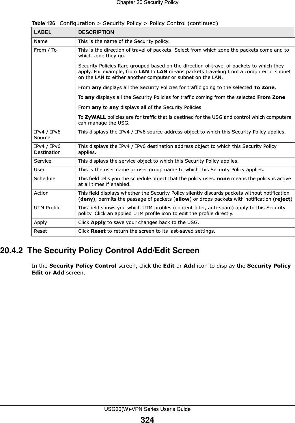 Chapter 20 Security PolicyUSG20(W)-VPN Series User’s Guide32420.4.2  The Security Policy Control Add/Edit ScreenIn the Security Policy Control screen, click the Edit or Add icon to display the Security Policy Edit or Add screen.Name This is the name of the Security policy. From / To  This is the direction of travel of packets. Select from which zone the packets come and to which zone they go.Security Policies Rare grouped based on the direction of travel of packets to which they apply. For example, from LAN to LAN means packets traveling from a computer or subnet on the LAN to either another computer or subnet on the LAN. From any displays all the Security Policies for traffic going to the selected To Zone.To any displays all the Security Policies for traffic coming from the selected From Zone.From any to any displays all of the Security Policies.To ZyWALL policies are for traffic that is destined for the USG and control which computers can manage the USG.IPv4 / IPv6 SourceThis displays the IPv4 / IPv6 source address object to which this Security Policy applies.IPv4 / IPv6 DestinationThis displays the IPv4 / IPv6 destination address object to which this Security Policy applies.Service This displays the service object to which this Security Policy applies.User This is the user name or user group name to which this Security Policy applies.Schedule This field tells you the schedule object that the policy uses. none means the policy is active at all times if enabled.Action This field displays whether the Security Policy silently discards packets without notification  (deny), permits the passage of packets (allow) or drops packets with notification (reject)UTM Profile This field shows you which UTM profiles (content filter, anti-spam) apply to this Security policy. Click an applied UTM profile icon to edit the profile directly.Apply Click Apply to save your changes back to the USG.Reset Click Reset to return the screen to its last-saved settings. Table 126   Configuration &gt; Security Policy &gt; Policy Control (continued)LABEL DESCRIPTION