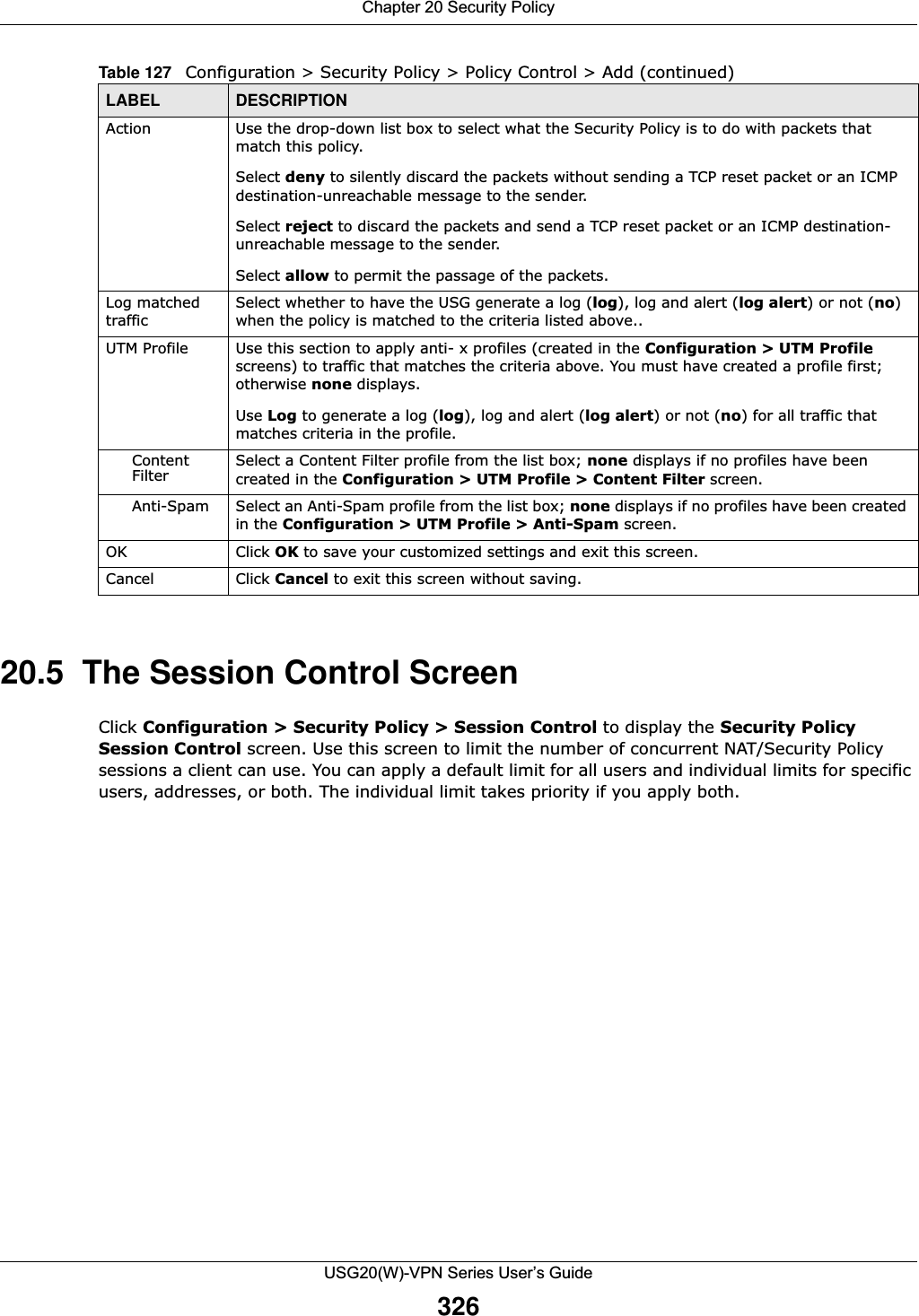 Chapter 20 Security PolicyUSG20(W)-VPN Series User’s Guide32620.5  The Session Control ScreenClick Configuration &gt; Security Policy &gt; Session Control to display the Security Policy Session Control screen. Use this screen to limit the number of concurrent NAT/Security Policy sessions a client can use. You can apply a default limit for all users and individual limits for specific users, addresses, or both. The individual limit takes priority if you apply both.Action Use the drop-down list box to select what the Security Policy is to do with packets that match this policy.Select deny to silently discard the packets without sending a TCP reset packet or an ICMP destination-unreachable message to the sender.Select reject to discard the packets and send a TCP reset packet or an ICMP destination-unreachable message to the sender.Select allow to permit the passage of the packets. Log matched trafficSelect whether to have the USG generate a log (log), log and alert (log alert) or not (no) when the policy is matched to the criteria listed above..UTM Profile Use this section to apply anti- x profiles (created in the Configuration &gt; UTM Profile screens) to traffic that matches the criteria above. You must have created a profile first; otherwise none displays. Use Log to generate a log (log), log and alert (log alert) or not (no) for all traffic that matches criteria in the profile.Content Filter Select a Content Filter profile from the list box; none displays if no profiles have been created in the Configuration &gt; UTM Profile &gt; Content Filter screen.Anti-Spam Select an Anti-Spam profile from the list box; none displays if no profiles have been created in the Configuration &gt; UTM Profile &gt; Anti-Spam screen.OK Click OK to save your customized settings and exit this screen.Cancel Click Cancel to exit this screen without saving.Table 127   Configuration &gt; Security Policy &gt; Policy Control &gt; Add (continued)LABEL DESCRIPTION