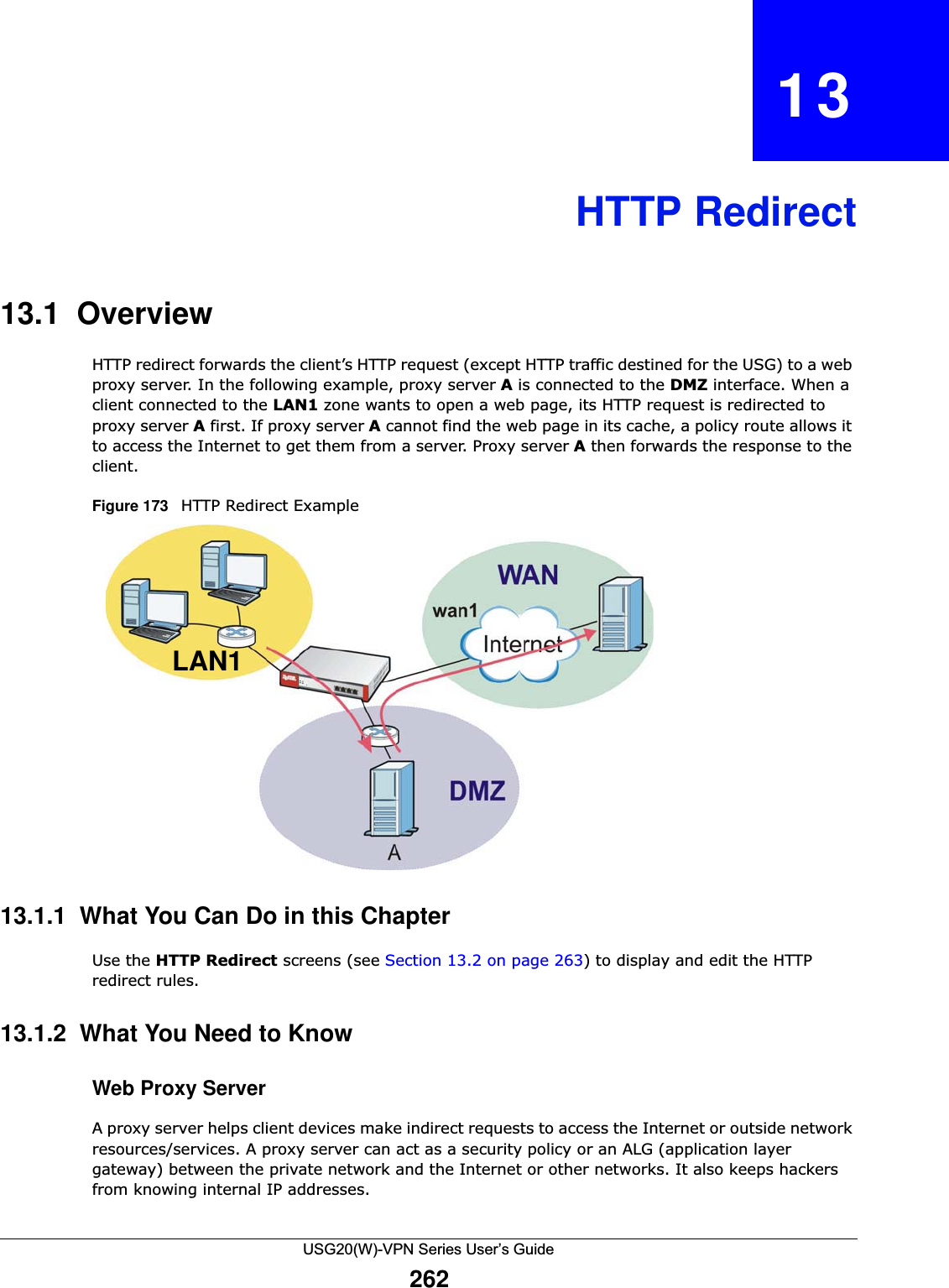 USG20(W)-VPN Series User’s Guide262CHAPTER   13HTTP Redirect13.1  OverviewHTTP redirect forwards the client’s HTTP request (except HTTP traffic destined for the USG) to a web proxy server. In the following example, proxy server A is connected to the DMZ interface. When a client connected to the LAN1 zone wants to open a web page, its HTTP request is redirected to proxy server A first. If proxy server A cannot find the web page in its cache, a policy route allows it to access the Internet to get them from a server. Proxy server A then forwards the response to the client. Figure 173   HTTP Redirect Example    13.1.1  What You Can Do in this ChapterUse the HTTP Redirect screens (see Section 13.2 on page 263) to display and edit the HTTP redirect rules.13.1.2  What You Need to KnowWeb Proxy ServerA proxy server helps client devices make indirect requests to access the Internet or outside network resources/services. A proxy server can act as a security policy or an ALG (application layer gateway) between the private network and the Internet or other networks. It also keeps hackers from knowing internal IP addresses.LAN1