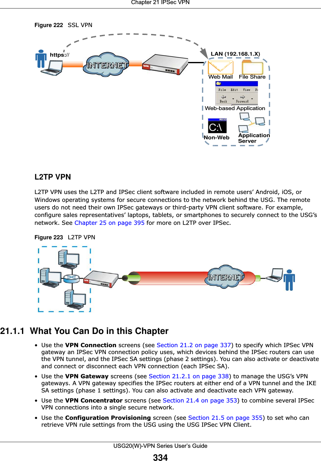 Chapter 21 IPSec VPNUSG20(W)-VPN Series User’s Guide334Figure 222   SSL VPN L2TP VPNL2TP VPN uses the L2TP and IPSec client software included in remote users’ Android, iOS, or Windows operating systems for secure connections to the network behind the USG. The remote users do not need their own IPSec gateways or third-party VPN client software. For example, configure sales representatives’ laptops, tablets, or smartphones to securely connect to the USG’s network. See Chapter 25 on page 395 for more on L2TP over IPSec.Figure 223   L2TP VPN 21.1.1  What You Can Do in this Chapter•Use the VPN Connection screens (see Section 21.2 on page 337) to specify which IPSec VPN gateway an IPSec VPN connection policy uses, which devices behind the IPSec routers can use the VPN tunnel, and the IPSec SA settings (phase 2 settings). You can also activate or deactivate and connect or disconnect each VPN connection (each IPSec SA).•Use the VPN Gateway screens (see Section 21.2.1 on page 338) to manage the USG’s VPN gateways. A VPN gateway specifies the IPSec routers at either end of a VPN tunnel and the IKE SA settings (phase 1 settings). You can also activate and deactivate each VPN gateway.•Use the VPN Concentrator screens (see Section 21.4 on page 353) to combine several IPSec VPN connections into a single secure network.•Use the Configuration Provisioning screen (see Section 21.5 on page 355) to set who can retrieve VPN rule settings from the USG using the USG IPSec VPN Client.Web Mail File ShareWeb-based Applicationhttps://Application ServerNon-WebLAN (192.168.1.X)
