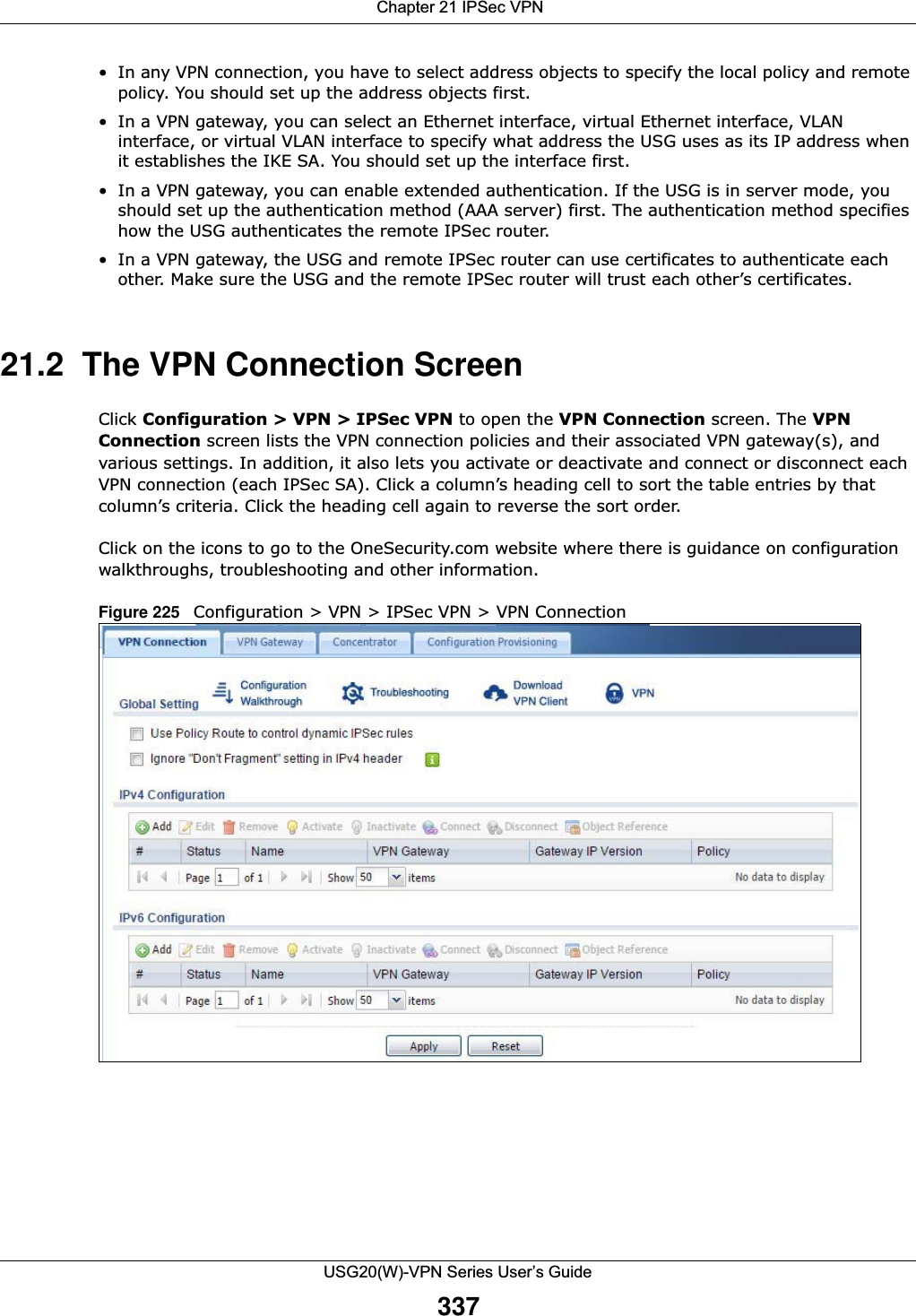  Chapter 21 IPSec VPNUSG20(W)-VPN Series User’s Guide337• In any VPN connection, you have to select address objects to specify the local policy and remote policy. You should set up the address objects first.• In a VPN gateway, you can select an Ethernet interface, virtual Ethernet interface, VLAN interface, or virtual VLAN interface to specify what address the USG uses as its IP address when it establishes the IKE SA. You should set up the interface first. • In a VPN gateway, you can enable extended authentication. If the USG is in server mode, you should set up the authentication method (AAA server) first. The authentication method specifies how the USG authenticates the remote IPSec router. • In a VPN gateway, the USG and remote IPSec router can use certificates to authenticate each other. Make sure the USG and the remote IPSec router will trust each other’s certificates.21.2  The VPN Connection ScreenClick Configuration &gt; VPN &gt; IPSec VPN to open the VPN Connection screen. The VPNConnection screen lists the VPN connection policies and their associated VPN gateway(s), and various settings. In addition, it also lets you activate or deactivate and connect or disconnect each VPN connection (each IPSec SA). Click a column’s heading cell to sort the table entries by that column’s criteria. Click the heading cell again to reverse the sort order.Click on the icons to go to the OneSecurity.com website where there is guidance on configuration walkthroughs, troubleshooting and other information.Figure 225   Configuration &gt; VPN &gt; IPSec VPN &gt; VPN Connection