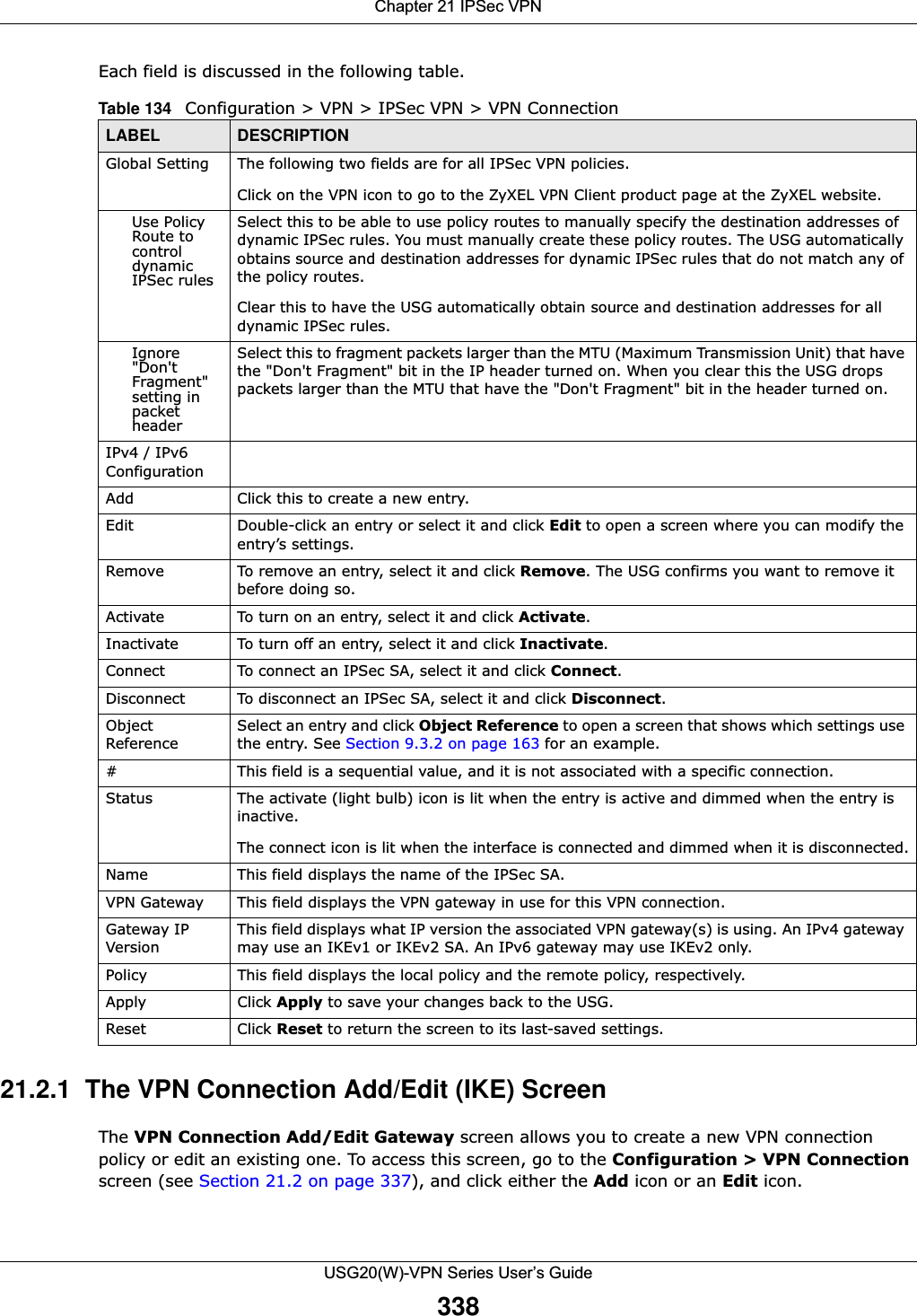 Chapter 21 IPSec VPNUSG20(W)-VPN Series User’s Guide338Each field is discussed in the following table.   21.2.1  The VPN Connection Add/Edit (IKE) ScreenThe VPN Connection Add/Edit Gateway screen allows you to create a new VPN connection policy or edit an existing one. To access this screen, go to the Configuration &gt; VPN Connection screen (see Section 21.2 on page 337), and click either the Add icon or an Edit icon. Table 134   Configuration &gt; VPN &gt; IPSec VPN &gt; VPN ConnectionLABEL DESCRIPTIONGlobal Setting The following two fields are for all IPSec VPN policies. Click on the VPN icon to go to the ZyXEL VPN Client product page at the ZyXEL website.Use Policy Route to control dynamic IPSec rulesSelect this to be able to use policy routes to manually specify the destination addresses of dynamic IPSec rules. You must manually create these policy routes. The USG automatically obtains source and destination addresses for dynamic IPSec rules that do not match any of the policy routes. Clear this to have the USG automatically obtain source and destination addresses for all dynamic IPSec rules.Ignore &quot;Don&apos;t Fragment&quot; setting in packet headerSelect this to fragment packets larger than the MTU (Maximum Transmission Unit) that have the &quot;Don&apos;t Fragment&quot; bit in the IP header turned on. When you clear this the USG drops packets larger than the MTU that have the &quot;Don&apos;t Fragment&quot; bit in the header turned on.IPv4 / IPv6 ConfigurationAdd Click this to create a new entry.Edit Double-click an entry or select it and click Edit to open a screen where you can modify the entry’s settings. Remove To remove an entry, select it and click Remove. The USG confirms you want to remove it before doing so.Activate To turn on an entry, select it and click Activate.Inactivate To turn off an entry, select it and click Inactivate.Connect To connect an IPSec SA, select it and click Connect.Disconnect To disconnect an IPSec SA, select it and click Disconnect.Object ReferenceSelect an entry and click Object Reference to open a screen that shows which settings use the entry. See Section 9.3.2 on page 163 for an example.# This field is a sequential value, and it is not associated with a specific connection.Status The activate (light bulb) icon is lit when the entry is active and dimmed when the entry is inactive.The connect icon is lit when the interface is connected and dimmed when it is disconnected.Name This field displays the name of the IPSec SA.VPN Gateway This field displays the VPN gateway in use for this VPN connection. Gateway IP VersionThis field displays what IP version the associated VPN gateway(s) is using. An IPv4 gateway may use an IKEv1 or IKEv2 SA. An IPv6 gateway may use IKEv2 only.Policy This field displays the local policy and the remote policy, respectively.Apply Click Apply to save your changes back to the USG.Reset Click Reset to return the screen to its last-saved settings. 