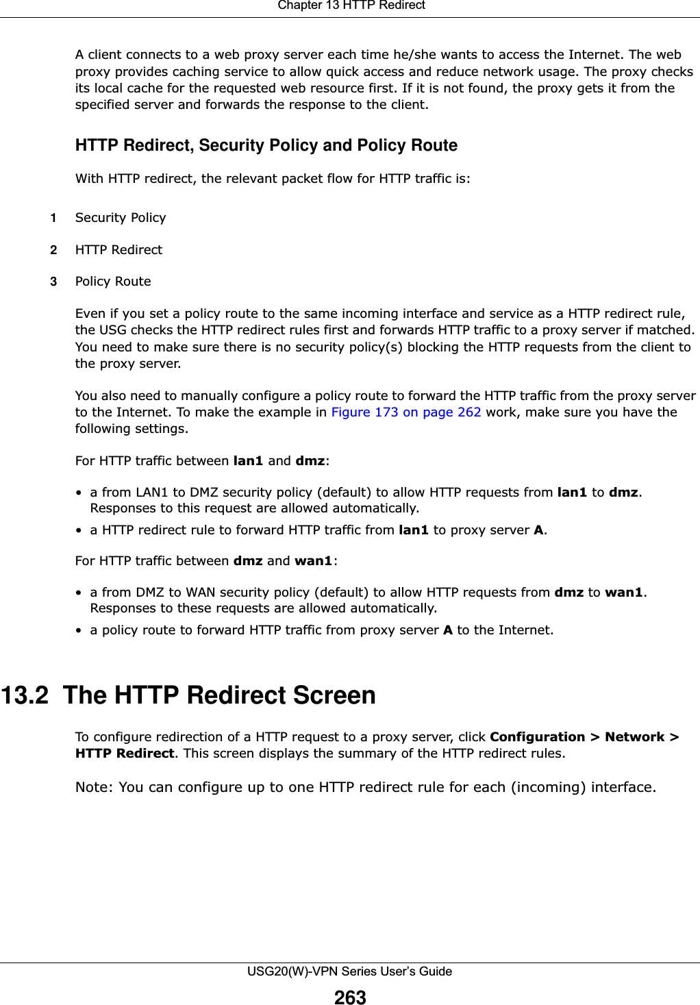  Chapter 13 HTTP RedirectUSG20(W)-VPN Series User’s Guide263A client connects to a web proxy server each time he/she wants to access the Internet. The web proxy provides caching service to allow quick access and reduce network usage. The proxy checks its local cache for the requested web resource first. If it is not found, the proxy gets it from the specified server and forwards the response to the client. HTTP Redirect, Security Policy and Policy RouteWith HTTP redirect, the relevant packet flow for HTTP traffic is:1Security Policy2HTTP Redirect3Policy Route Even if you set a policy route to the same incoming interface and service as a HTTP redirect rule, the USG checks the HTTP redirect rules first and forwards HTTP traffic to a proxy server if matched. You need to make sure there is no security policy(s) blocking the HTTP requests from the client to the proxy server. You also need to manually configure a policy route to forward the HTTP traffic from the proxy server to the Internet. To make the example in Figure 173 on page 262 work, make sure you have the following settings.For HTTP traffic between lan1 and dmz: • a from LAN1 to DMZ security policy (default) to allow HTTP requests from lan1 to dmz. Responses to this request are allowed automatically.• a HTTP redirect rule to forward HTTP traffic from lan1 to proxy server A. For HTTP traffic between dmz and wan1:• a from DMZ to WAN security policy (default) to allow HTTP requests from dmz to wan1. Responses to these requests are allowed automatically.• a policy route to forward HTTP traffic from proxy server A to the Internet.13.2  The HTTP Redirect ScreenTo configure redirection of a HTTP request to a proxy server, click Configuration &gt; Network &gt; HTTP Redirect. This screen displays the summary of the HTTP redirect rules.Note: You can configure up to one HTTP redirect rule for each (incoming) interface.