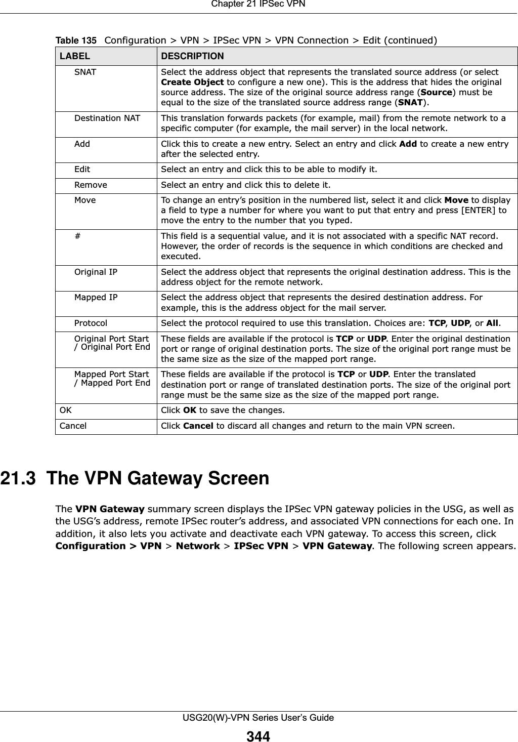 Chapter 21 IPSec VPNUSG20(W)-VPN Series User’s Guide34421.3  The VPN Gateway ScreenThe VPN Gateway summary screen displays the IPSec VPN gateway policies in the USG, as well as the USG’s address, remote IPSec router’s address, and associated VPN connections for each one. In addition, it also lets you activate and deactivate each VPN gateway. To access this screen, click Configuration &gt; VPN &gt; Network &gt; IPSec VPN &gt; VPN Gateway. The following screen appears.SNAT Select the address object that represents the translated source address (or select Create Object to configure a new one). This is the address that hides the original source address. The size of the original source address range (Source) must be equal to the size of the translated source address range (SNAT).Destination NAT This translation forwards packets (for example, mail) from the remote network to a specific computer (for example, the mail server) in the local network.Add Click this to create a new entry. Select an entry and click Add to create a new entry after the selected entry.Edit Select an entry and click this to be able to modify it. Remove Select an entry and click this to delete it. Move To change an entry’s position in the numbered list, select it and click Move to display a field to type a number for where you want to put that entry and press [ENTER] to move the entry to the number that you typed.# This field is a sequential value, and it is not associated with a specific NAT record. However, the order of records is the sequence in which conditions are checked and executed.Original IP Select the address object that represents the original destination address. This is the address object for the remote network.Mapped IP Select the address object that represents the desired destination address. For example, this is the address object for the mail server.Protocol Select the protocol required to use this translation. Choices are: TCP, UDP, or All.Original Port Start / Original Port End These fields are available if the protocol is TCP or UDP. Enter the original destination port or range of original destination ports. The size of the original port range must be the same size as the size of the mapped port range.Mapped Port Start / Mapped Port End These fields are available if the protocol is TCP or UDP. Enter the translated destination port or range of translated destination ports. The size of the original port range must be the same size as the size of the mapped port range.OK Click OK to save the changes. Cancel Click Cancel to discard all changes and return to the main VPN screen. Table 135   Configuration &gt; VPN &gt; IPSec VPN &gt; VPN Connection &gt; Edit (continued)LABEL DESCRIPTION