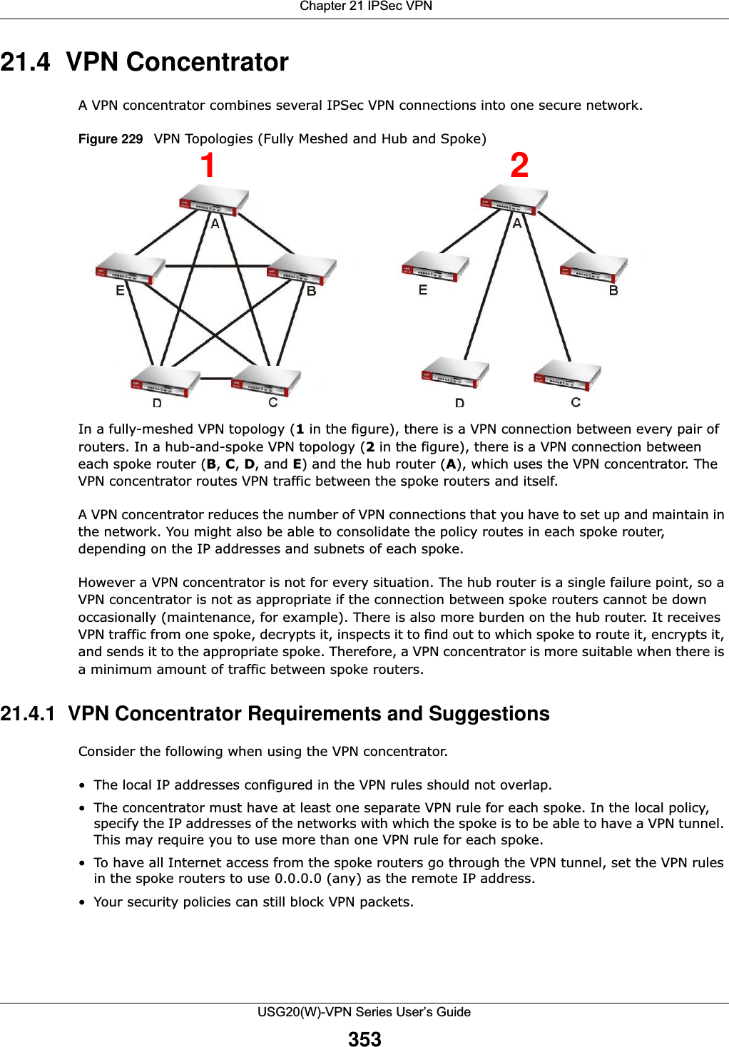  Chapter 21 IPSec VPNUSG20(W)-VPN Series User’s Guide35321.4  VPN Concentrator A VPN concentrator combines several IPSec VPN connections into one secure network. Figure 229   VPN Topologies (Fully Meshed and Hub and Spoke)In a fully-meshed VPN topology (1 in the figure), there is a VPN connection between every pair of routers. In a hub-and-spoke VPN topology (2 in the figure), there is a VPN connection between each spoke router (B, C, D, and E) and the hub router (A), which uses the VPN concentrator. The VPN concentrator routes VPN traffic between the spoke routers and itself. A VPN concentrator reduces the number of VPN connections that you have to set up and maintain in the network. You might also be able to consolidate the policy routes in each spoke router, depending on the IP addresses and subnets of each spoke.However a VPN concentrator is not for every situation. The hub router is a single failure point, so a VPN concentrator is not as appropriate if the connection between spoke routers cannot be down occasionally (maintenance, for example). There is also more burden on the hub router. It receives VPN traffic from one spoke, decrypts it, inspects it to find out to which spoke to route it, encrypts it, and sends it to the appropriate spoke. Therefore, a VPN concentrator is more suitable when there is a minimum amount of traffic between spoke routers.21.4.1  VPN Concentrator Requirements and SuggestionsConsider the following when using the VPN concentrator.• The local IP addresses configured in the VPN rules should not overlap.• The concentrator must have at least one separate VPN rule for each spoke. In the local policy, specify the IP addresses of the networks with which the spoke is to be able to have a VPN tunnel. This may require you to use more than one VPN rule for each spoke. • To have all Internet access from the spoke routers go through the VPN tunnel, set the VPN rules in the spoke routers to use 0.0.0.0 (any) as the remote IP address. • Your security policies can still block VPN packets.12