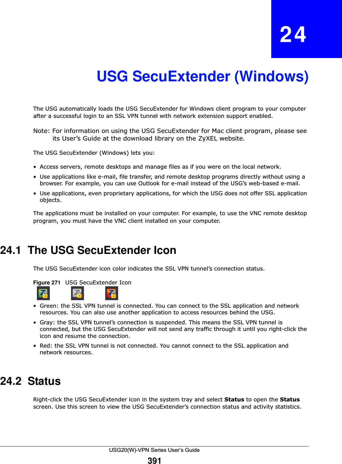 USG20(W)-VPN Series User’s Guide391CHAPTER   24USG SecuExtender (Windows)The USG automatically loads the USG SecuExtender for Windows client program to your computer after a successful login to an SSL VPN tunnel with network extension support enabled. Note: For information on using the USG SecuExtender for Mac client program, please see its User’s Guide at the download library on the ZyXEL website.The USG SecuExtender (Windows) lets you:• Access servers, remote desktops and manage files as if you were on the local network. • Use applications like e-mail, file transfer, and remote desktop programs directly without using a browser. For example, you can use Outlook for e-mail instead of the USG’s web-based e-mail. • Use applications, even proprietary applications, for which the USG does not offer SSL application objects. The applications must be installed on your computer. For example, to use the VNC remote desktop program, you must have the VNC client installed on your computer.24.1  The USG SecuExtender IconThe USG SecuExtender icon color indicates the SSL VPN tunnel’s connection status.Figure 271   USG SecuExtender Icon   • Green: the SSL VPN tunnel is connected. You can connect to the SSL application and network resources. You can also use another application to access resources behind the USG.• Gray: the SSL VPN tunnel’s connection is suspended. This means the SSL VPN tunnel is connected, but the USG SecuExtender will not send any traffic through it until you right-click the icon and resume the connection.• Red: the SSL VPN tunnel is not connected. You cannot connect to the SSL application and network resources.24.2  StatusRight-click the USG SecuExtender icon in the system tray and select Status to open the Status screen. Use this screen to view the USG SecuExtender’s connection status and activity statistics.