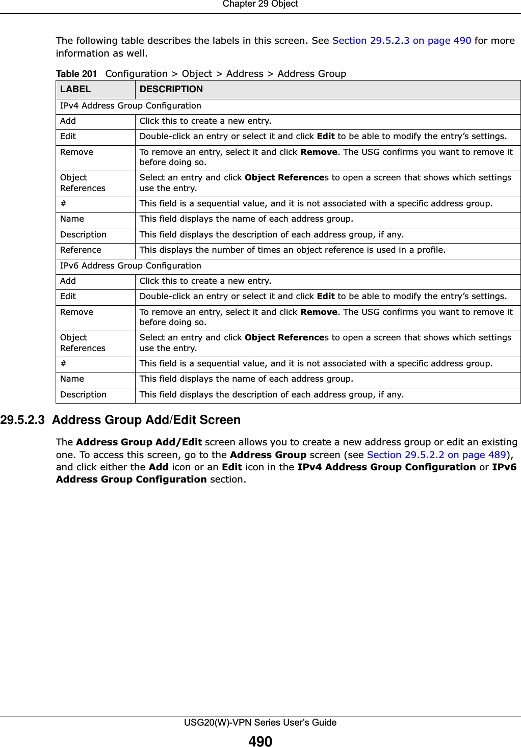 Chapter 29 ObjectUSG20(W)-VPN Series User’s Guide490The following table describes the labels in this screen. See Section 29.5.2.3 on page 490 for more information as well.  29.5.2.3  Address Group Add/Edit ScreenThe Address Group Add/Edit screen allows you to create a new address group or edit an existing one. To access this screen, go to the Address Group screen (see Section 29.5.2.2 on page 489), and click either the Add icon or an Edit icon in the IPv4 Address Group Configuration or IPv6Address Group Configuration section.Table 201   Configuration &gt; Object &gt; Address &gt; Address GroupLABEL DESCRIPTIONIPv4 Address Group ConfigurationAdd Click this to create a new entry.Edit Double-click an entry or select it and click Edit to be able to modify the entry’s settings. Remove To remove an entry, select it and click Remove. The USG confirms you want to remove it before doing so.Object ReferencesSelect an entry and click Object References to open a screen that shows which settings use the entry. # This field is a sequential value, and it is not associated with a specific address group.Name This field displays the name of each address group.Description This field displays the description of each address group, if any.Reference This displays the number of times an object reference is used in a profile.IPv6 Address Group ConfigurationAdd Click this to create a new entry.Edit Double-click an entry or select it and click Edit to be able to modify the entry’s settings. Remove To remove an entry, select it and click Remove. The USG confirms you want to remove it before doing so.Object ReferencesSelect an entry and click Object References to open a screen that shows which settings use the entry.# This field is a sequential value, and it is not associated with a specific address group.Name This field displays the name of each address group.Description This field displays the description of each address group, if any.