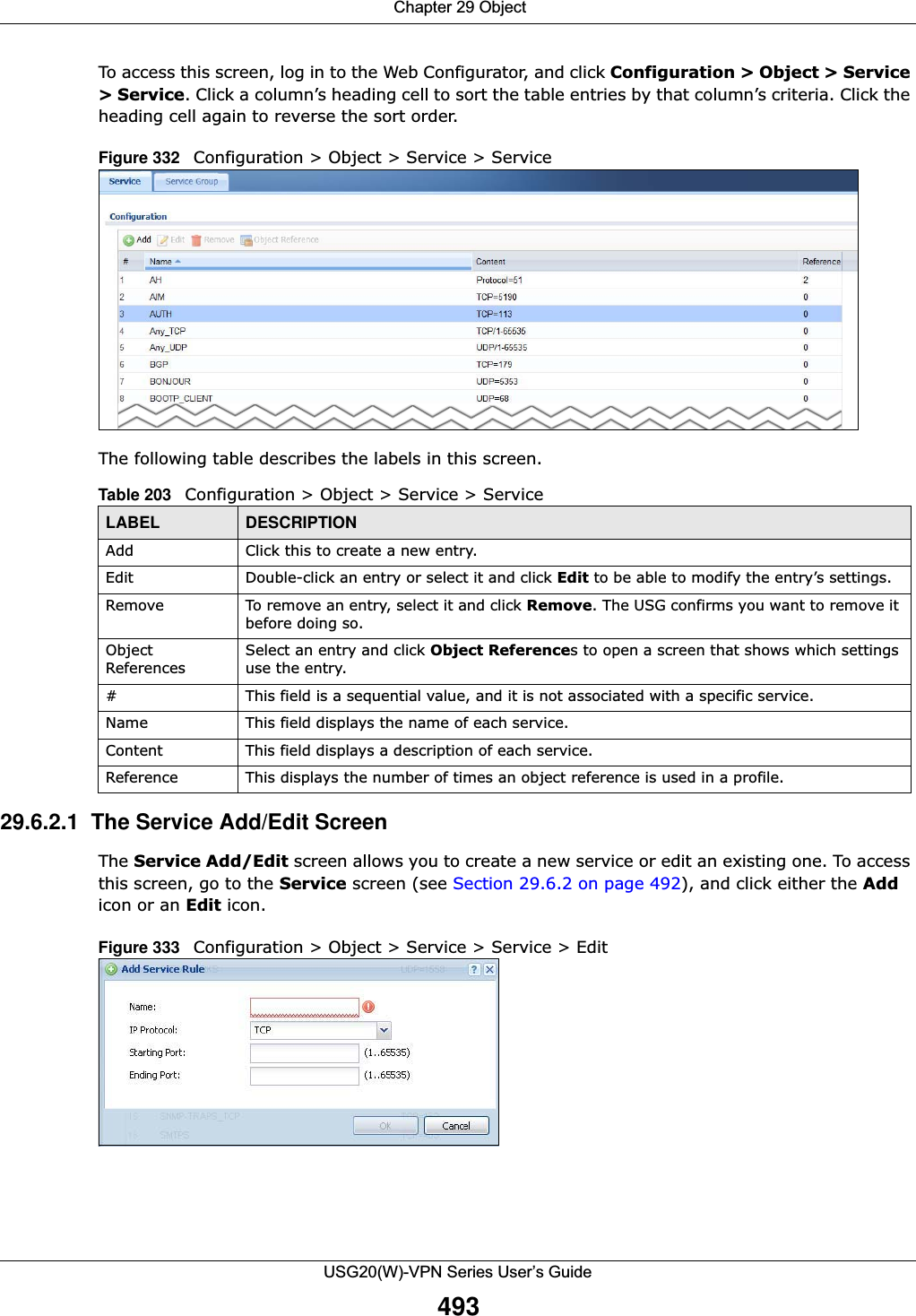  Chapter 29 ObjectUSG20(W)-VPN Series User’s Guide493To access this screen, log in to the Web Configurator, and click Configuration &gt; Object &gt; Service &gt; Service. Click a column’s heading cell to sort the table entries by that column’s criteria. Click the heading cell again to reverse the sort order.Figure 332   Configuration &gt; Object &gt; Service &gt; ServiceThe following table describes the labels in this screen.  29.6.2.1  The Service Add/Edit ScreenThe Service Add/Edit screen allows you to create a new service or edit an existing one. To access this screen, go to the Service screen (see Section 29.6.2 on page 492), and click either the Add icon or an Edit icon.Figure 333   Configuration &gt; Object &gt; Service &gt; Service &gt; EditTable 203   Configuration &gt; Object &gt; Service &gt; ServiceLABEL DESCRIPTIONAdd Click this to create a new entry.Edit Double-click an entry or select it and click Edit to be able to modify the entry’s settings. Remove To remove an entry, select it and click Remove. The USG confirms you want to remove it before doing so.Object ReferencesSelect an entry and click Object References to open a screen that shows which settings use the entry. # This field is a sequential value, and it is not associated with a specific service.Name This field displays the name of each service.Content This field displays a description of each service.Reference This displays the number of times an object reference is used in a profile.