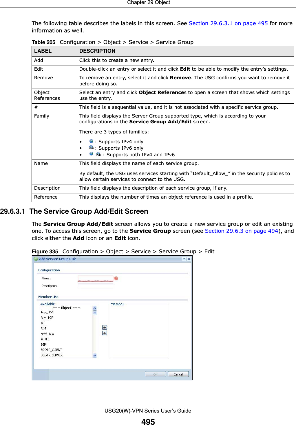  Chapter 29 ObjectUSG20(W)-VPN Series User’s Guide495The following table describes the labels in this screen. See Section 29.6.3.1 on page 495 for more information as well.  29.6.3.1  The Service Group Add/Edit ScreenThe Service Group Add/Edit screen allows you to create a new service group or edit an existing one. To access this screen, go to the Service Group screen (see Section 29.6.3 on page 494), and click either the Add icon or an Edit icon.Figure 335   Configuration &gt; Object &gt; Service &gt; Service Group &gt; EditTable 205   Configuration &gt; Object &gt; Service &gt; Service GroupLABEL DESCRIPTIONAdd Click this to create a new entry.Edit Double-click an entry or select it and click Edit to be able to modify the entry’s settings. Remove To remove an entry, select it and click Remove. The USG confirms you want to remove it before doing so.Object ReferencesSelect an entry and click Object References to open a screen that shows which settings use the entry.# This field is a sequential value, and it is not associated with a specific service group.Family This field displays the Server Group supported type, which is according to your configurations in the Service Group Add/Edit screen. There are 3 types of families: • : Supports IPv4 only• : Supports IPv6 only• : Supports both IPv4 and IPv6Name This field displays the name of each service group.By default, the USG uses services starting with “Default_Allow_” in the security policies to allow certain services to connect to the USG.Description This field displays the description of each service group, if any.Reference This displays the number of times an object reference is used in a profile.