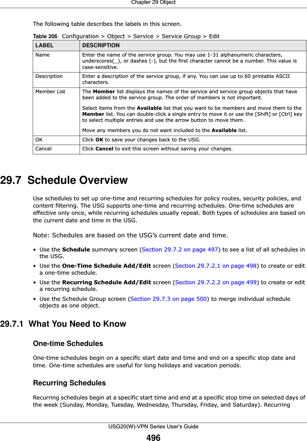 Chapter 29 ObjectUSG20(W)-VPN Series User’s Guide496The following table describes the labels in this screen. 29.7  Schedule Overview Use schedules to set up one-time and recurring schedules for policy routes, security policies, and content filtering. The USG supports one-time and recurring schedules. One-time schedules are effective only once, while recurring schedules usually repeat. Both types of schedules are based on the current date and time in the USG. Note: Schedules are based on the USG’s current date and time.•Use the Schedule summary screen (Section 29.7.2 on page 497) to see a list of all schedules in the USG. •Use the One-Time Schedule Add/Edit screen (Section 29.7.2.1 on page 498) to create or edit a one-time schedule.•Use the Recurring Schedule Add/Edit screen (Section 29.7.2.2 on page 499) to create or edit a recurring schedule.• Use the Schedule Group screen (Section 29.7.3 on page 500) to merge individual schedule objects as one object.29.7.1  What You Need to KnowOne-time SchedulesOne-time schedules begin on a specific start date and time and end on a specific stop date and time. One-time schedules are useful for long holidays and vacation periods.Recurring SchedulesRecurring schedules begin at a specific start time and end at a specific stop time on selected days of the week (Sunday, Monday, Tuesday, Wednesday, Thursday, Friday, and Saturday). Recurring Table 206   Configuration &gt; Object &gt; Service &gt; Service Group &gt; EditLABEL DESCRIPTIONName Enter the name of the service group. You may use 1-31 alphanumeric characters, underscores(_), or dashes (-), but the first character cannot be a number. This value is case-sensitive.Description Enter a description of the service group, if any. You can use up to 60 printable ASCII characters.Member List The Member list displays the names of the service and service group objects that have been added to the service group. The order of members is not important. Select items from the Available list that you want to be members and move them to the Member list. You can double-click a single entry to move it or use the [Shift] or [Ctrl] key to select multiple entries and use the arrow button to move them. Move any members you do not want included to the Available list. OK Click OK to save your changes back to the USG.Cancel Click Cancel to exit this screen without saving your changes.