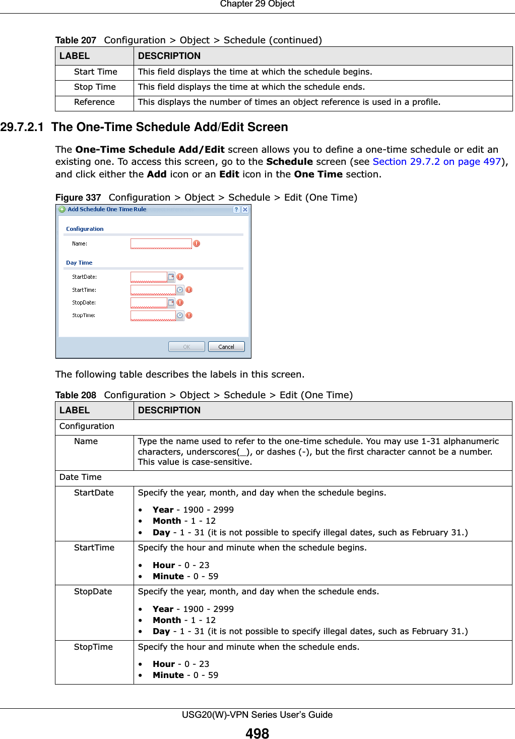 Chapter 29 ObjectUSG20(W)-VPN Series User’s Guide49829.7.2.1  The One-Time Schedule Add/Edit ScreenThe One-Time Schedule Add/Edit screen allows you to define a one-time schedule or edit an existing one. To access this screen, go to the Schedule screen (see Section 29.7.2 on page 497), and click either the Add icon or an Edit icon in the One Time section.Figure 337   Configuration &gt; Object &gt; Schedule &gt; Edit (One Time)The following table describes the labels in this screen. Start Time This field displays the time at which the schedule begins.Stop Time This field displays the time at which the schedule ends.Reference This displays the number of times an object reference is used in a profile.Table 207   Configuration &gt; Object &gt; Schedule (continued)LABEL DESCRIPTIONTable 208   Configuration &gt; Object &gt; Schedule &gt; Edit (One Time)LABEL DESCRIPTIONConfigurationName Type the name used to refer to the one-time schedule. You may use 1-31 alphanumeric characters, underscores(_), or dashes (-), but the first character cannot be a number. This value is case-sensitive.Date TimeStartDate Specify the year, month, and day when the schedule begins.•Year - 1900 - 2999•Month - 1 - 12•Day - 1 - 31 (it is not possible to specify illegal dates, such as February 31.)StartTime Specify the hour and minute when the schedule begins.•Hour - 0 - 23•Minute - 0 - 59StopDate Specify the year, month, and day when the schedule ends.•Year - 1900 - 2999•Month - 1 - 12•Day - 1 - 31 (it is not possible to specify illegal dates, such as February 31.)StopTime Specify the hour and minute when the schedule ends.•Hour - 0 - 23•Minute - 0 - 59