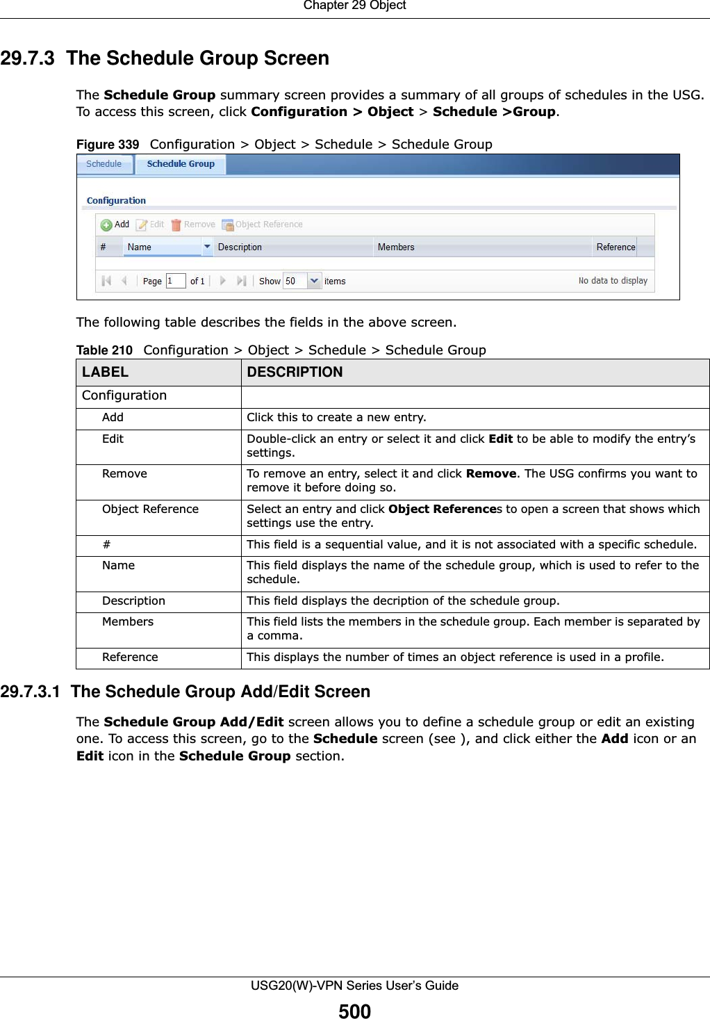 Chapter 29 ObjectUSG20(W)-VPN Series User’s Guide50029.7.3  The Schedule Group ScreenThe Schedule Group summary screen provides a summary of all groups of schedules in the USG. To access this screen, click Configuration &gt; Object &gt; Schedule &gt;Group.Figure 339   Configuration &gt; Object &gt; Schedule &gt; Schedule Group The following table describes the fields in the above screen. 29.7.3.1  The Schedule Group Add/Edit ScreenThe Schedule Group Add/Edit screen allows you to define a schedule group or edit an existing one. To access this screen, go to the Schedule screen (see ), and click either the Add icon or an Edit icon in the Schedule Group section.Table 210   Configuration &gt; Object &gt; Schedule &gt; Schedule GroupLABEL DESCRIPTIONConfigurationAdd Click this to create a new entry.Edit Double-click an entry or select it and click Edit to be able to modify the entry’s settings. Remove To remove an entry, select it and click Remove. The USG confirms you want to remove it before doing so.Object Reference Select an entry and click Object References to open a screen that shows which settings use the entry.# This field is a sequential value, and it is not associated with a specific schedule.Name This field displays the name of the schedule group, which is used to refer to the schedule.Description This field displays the decription of the schedule group.Members This field lists the members in the schedule group. Each member is separated by a comma.Reference This displays the number of times an object reference is used in a profile.