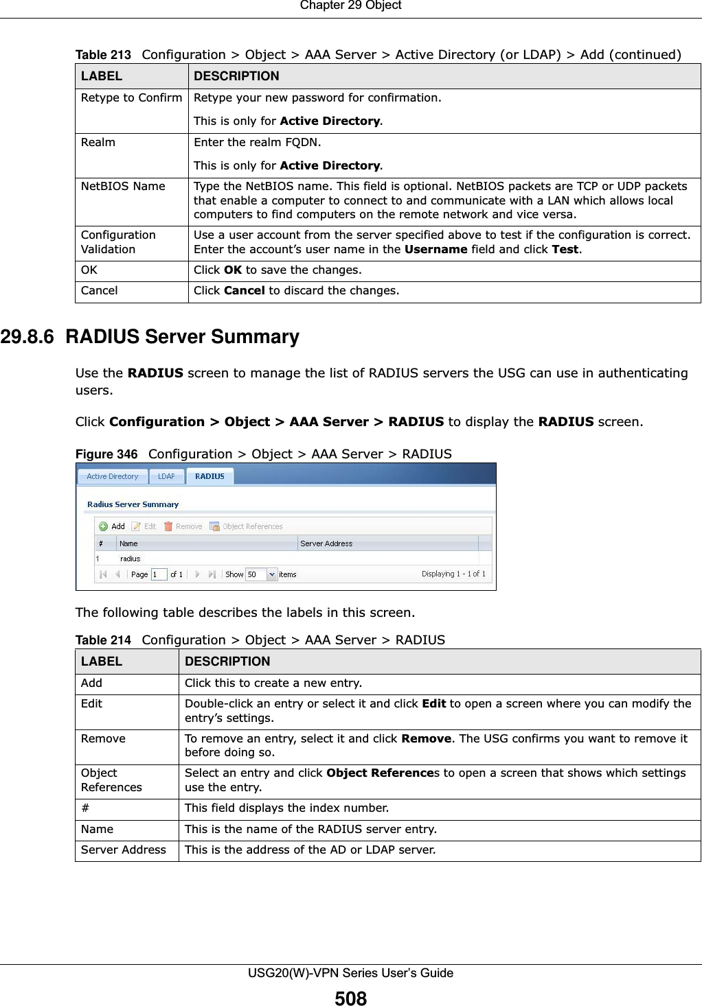 Chapter 29 ObjectUSG20(W)-VPN Series User’s Guide50829.8.6  RADIUS Server SummaryUse the RADIUS screen to manage the list of RADIUS servers the USG can use in authenticating users. Click Configuration &gt; Object &gt; AAA Server &gt; RADIUS to display the RADIUS screen. Figure 346   Configuration &gt; Object &gt; AAA Server &gt; RADIUS   The following table describes the labels in this screen.  Retype to Confirm Retype your new password for confirmation.This is only for Active Directory.Realm Enter the realm FQDN.This is only for Active Directory.NetBIOS Name Type the NetBIOS name. This field is optional. NetBIOS packets are TCP or UDP packets that enable a computer to connect to and communicate with a LAN which allows local computers to find computers on the remote network and vice versa.Configuration ValidationUse a user account from the server specified above to test if the configuration is correct. Enter the account’s user name in the Username field and click Test.OK Click OK to save the changes. Cancel Click Cancel to discard the changes. Table 213   Configuration &gt; Object &gt; AAA Server &gt; Active Directory (or LDAP) &gt; Add (continued)LABEL DESCRIPTIONTable 214   Configuration &gt; Object &gt; AAA Server &gt; RADIUSLABEL DESCRIPTIONAdd Click this to create a new entry.Edit Double-click an entry or select it and click Edit to open a screen where you can modify the entry’s settings. Remove To remove an entry, select it and click Remove. The USG confirms you want to remove it before doing so.Object ReferencesSelect an entry and click Object References to open a screen that shows which settings use the entry.# This field displays the index number. Name This is the name of the RADIUS server entry.Server Address This is the address of the AD or LDAP server.