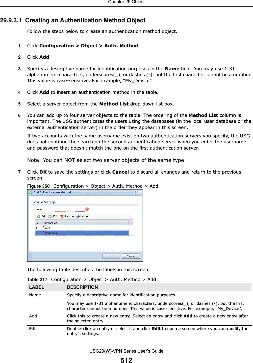 Chapter 29 ObjectUSG20(W)-VPN Series User’s Guide51229.9.3.1  Creating an Authentication Method Object Follow the steps below to create an authentication method object.1Click Configuration &gt; Object &gt; Auth. Method.2Click Add.3Specify a descriptive name for identification purposes in the Name field. You may use 1-31 alphanumeric characters, underscores(_), or dashes (-), but the first character cannot be a number. This value is case-sensitive. For example, “My_Device”.   4Click Add to insert an authentication method in the table.5Select a server object from the Method List drop-down list box.6You can add up to four server objects to the table. The ordering of the Method List column is important. The USG authenticates the users using the databases (in the local user database or the external authentication server) in the order they appear in this screen. If two accounts with the same username exist on two authentication servers you specify, the USG does not continue the search on the second authentication server when you enter the username and password that doesn’t match the one on the first authentication server. Note: You can NOT select two server objects of the same type. 7Click OK to save the settings or click Cancel to discard all changes and return to the previous screen. Figure 350   Configuration &gt; Object &gt; Auth. Method &gt; Add The following table describes the labels in this screen.  Table 217   Configuration &gt; Object &gt; Auth. Method &gt; AddLABEL DESCRIPTIONName Specify a descriptive name for identification purposes. You may use 1-31 alphanumeric characters, underscores(_), or dashes (-), but the first character cannot be a number. This value is case-sensitive. For example, “My_Device”.Add Click this to create a new entry. Select an entry and click Add to create a new entry after the selected entry.Edit Double-click an entry or select it and click Edit to open a screen where you can modify the entry’s settings. 