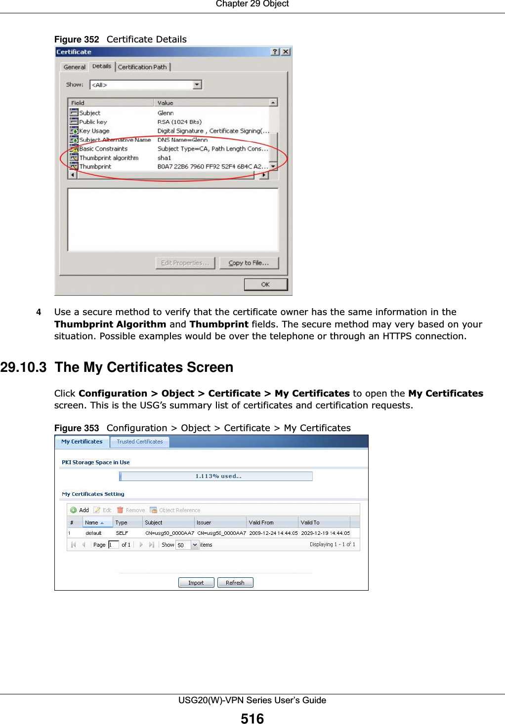 Chapter 29 ObjectUSG20(W)-VPN Series User’s Guide516Figure 352   Certificate Details 4Use a secure method to verify that the certificate owner has the same information in the Thumbprint Algorithm and Thumbprint fields. The secure method may very based on your situation. Possible examples would be over the telephone or through an HTTPS connection. 29.10.3  The My Certificates Screen Click Configuration &gt; Object &gt; Certificate &gt; My Certificates to open the My Certificates screen. This is the USG’s summary list of certificates and certification requests.Figure 353   Configuration &gt; Object &gt; Certificate &gt; My Certificates      