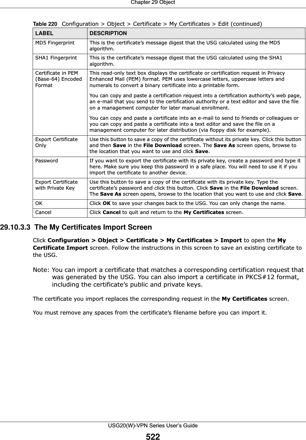 Chapter 29 ObjectUSG20(W)-VPN Series User’s Guide52229.10.3.3  The My Certificates Import Screen Click Configuration &gt; Object &gt; Certificate &gt; My Certificates &gt; Import to open the MyCertificate Import screen. Follow the instructions in this screen to save an existing certificate to the USG. Note: You can import a certificate that matches a corresponding certification request that was generated by the USG. You can also import a certificate in PKCS#12 format, including the certificate’s public and private keys.The certificate you import replaces the corresponding request in the My Certificates screen.You must remove any spaces from the certificate’s filename before you can import it.MD5 Fingerprint This is the certificate’s message digest that the USG calculated using the MD5 algorithm. SHA1 Fingerprint This is the certificate’s message digest that the USG calculated using the SHA1 algorithm. Certificate in PEM (Base-64) Encoded FormatThis read-only text box displays the certificate or certification request in Privacy Enhanced Mail (PEM) format. PEM uses lowercase letters, uppercase letters and numerals to convert a binary certificate into a printable form.You can copy and paste a certification request into a certification authority’s web page, an e-mail that you send to the certification authority or a text editor and save the file on a management computer for later manual enrollment.You can copy and paste a certificate into an e-mail to send to friends or colleagues or you can copy and paste a certificate into a text editor and save the file on a management computer for later distribution (via floppy disk for example).Export Certificate OnlyUse this button to save a copy of the certificate without its private key. Click this button and then Save in the File Download screen. The Save As screen opens, browse to the location that you want to use and click Save.Password If you want to export the certificate with its private key, create a password and type it here. Make sure you keep this password in a safe place. You will need to use it if you import the certificate to another device.Export Certificate with Private KeyUse this button to save a copy of the certificate with its private key. Type the certificate’s password and click this button. Click Save in the File Download screen. The Save As screen opens, browse to the location that you want to use and click Save.OK Click OK to save your changes back to the USG. You can only change the name.Cancel Click Cancel to quit and return to the My Certificates screen.Table 220   Configuration &gt; Object &gt; Certificate &gt; My Certificates &gt; Edit (continued)LABEL DESCRIPTION