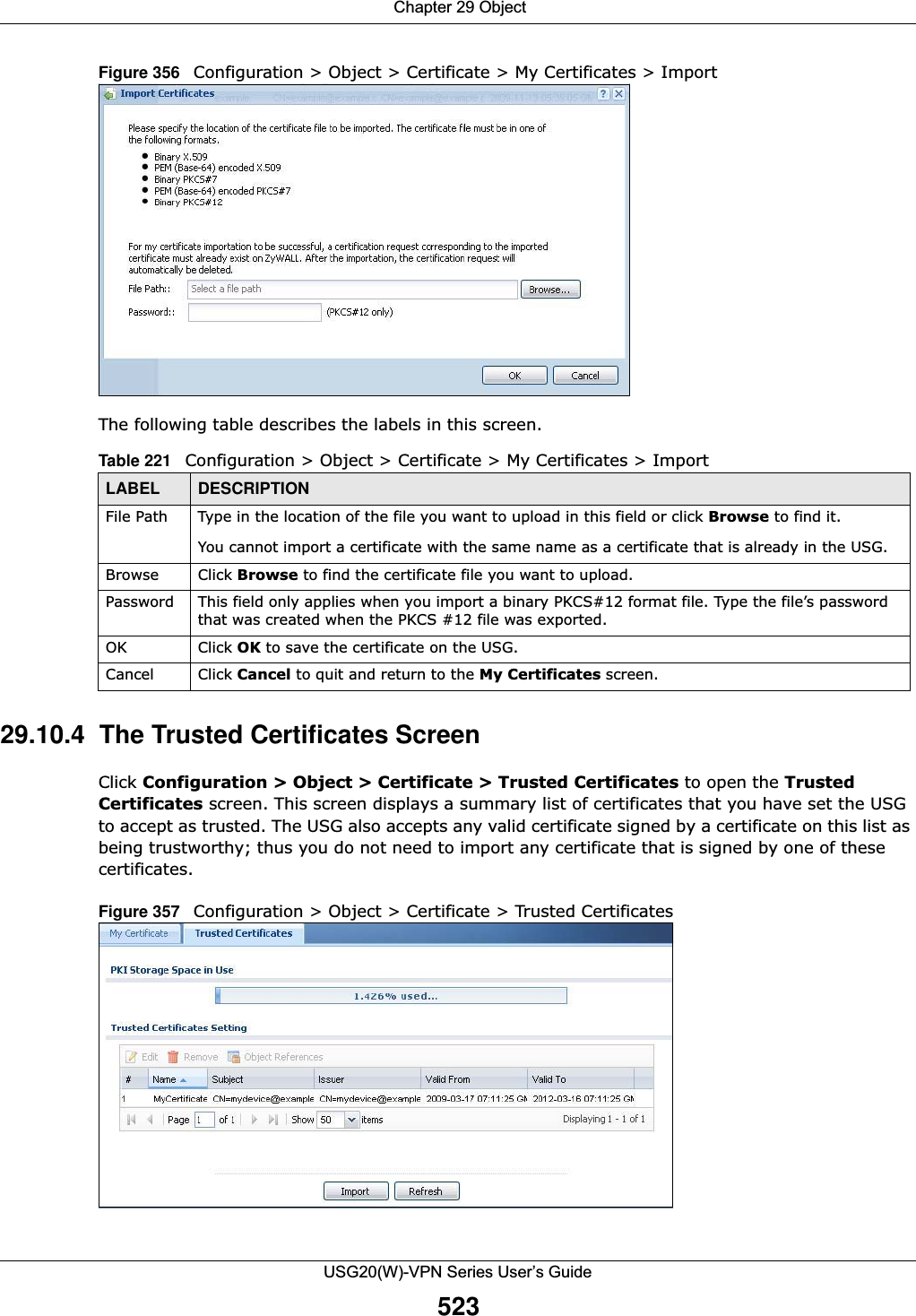  Chapter 29 ObjectUSG20(W)-VPN Series User’s Guide523Figure 356   Configuration &gt; Object &gt; Certificate &gt; My Certificates &gt; ImportThe following table describes the labels in this screen.  29.10.4  The Trusted Certificates ScreenClick Configuration &gt; Object &gt; Certificate &gt; Trusted Certificates to open the Trusted Certificates screen. This screen displays a summary list of certificates that you have set the USG to accept as trusted. The USG also accepts any valid certificate signed by a certificate on this list as being trustworthy; thus you do not need to import any certificate that is signed by one of these certificates. Figure 357   Configuration &gt; Object &gt; Certificate &gt; Trusted Certificates Table 221   Configuration &gt; Object &gt; Certificate &gt; My Certificates &gt; ImportLABEL DESCRIPTIONFile Path  Type in the location of the file you want to upload in this field or click Browse to find it.You cannot import a certificate with the same name as a certificate that is already in the USG.Browse Click Browse to find the certificate file you want to upload. Password This field only applies when you import a binary PKCS#12 format file. Type the file’s password that was created when the PKCS #12 file was exported. OK Click OK to save the certificate on the USG.Cancel Click Cancel to quit and return to the My Certificates screen.