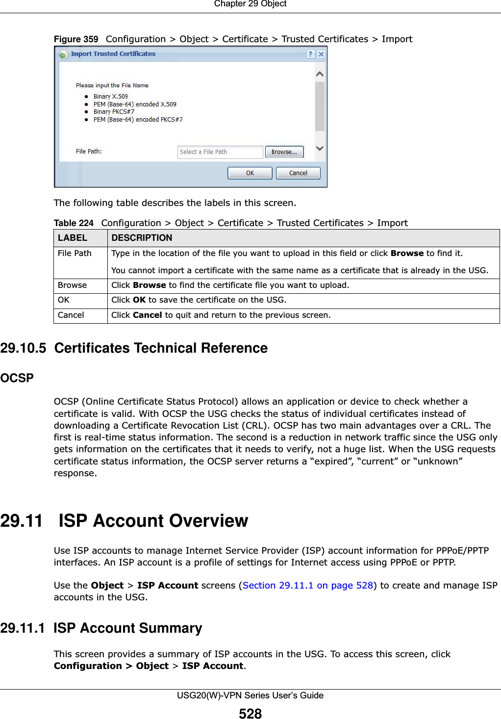 Chapter 29 ObjectUSG20(W)-VPN Series User’s Guide528Figure 359   Configuration &gt; Object &gt; Certificate &gt; Trusted Certificates &gt; ImportThe following table describes the labels in this screen. 29.10.5  Certificates Technical ReferenceOCSPOCSP (Online Certificate Status Protocol) allows an application or device to check whether a certificate is valid. With OCSP the USG checks the status of individual certificates instead of downloading a Certificate Revocation List (CRL). OCSP has two main advantages over a CRL. The first is real-time status information. The second is a reduction in network traffic since the USG only gets information on the certificates that it needs to verify, not a huge list. When the USG requests certificate status information, the OCSP server returns a “expired”, “current” or “unknown” response.29.11   ISP Account OverviewUse ISP accounts to manage Internet Service Provider (ISP) account information for PPPoE/PPTP interfaces. An ISP account is a profile of settings for Internet access using PPPoE or PPTP. Use the Object &gt; ISP Account screens (Section 29.11.1 on page 528) to create and manage ISP accounts in the USG.29.11.1  ISP Account SummaryThis screen provides a summary of ISP accounts in the USG. To access this screen, click Configuration &gt; Object &gt; ISP Account.Table 224   Configuration &gt; Object &gt; Certificate &gt; Trusted Certificates &gt; ImportLABEL DESCRIPTIONFile Path  Type in the location of the file you want to upload in this field or click Browse to find it.You cannot import a certificate with the same name as a certificate that is already in the USG.Browse Click Browse to find the certificate file you want to upload. OK Click OK to save the certificate on the USG.Cancel Click Cancel to quit and return to the previous screen.