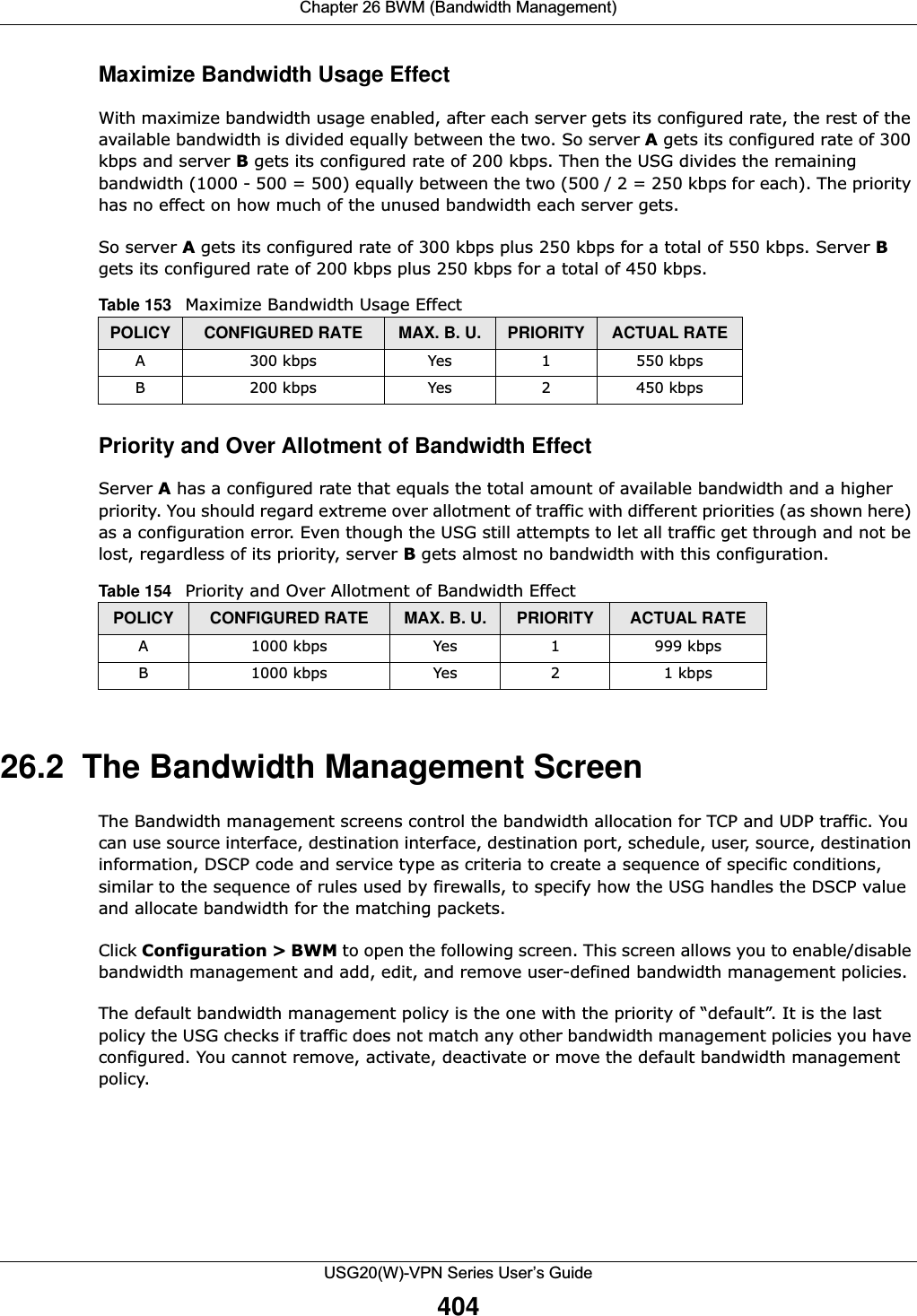 Chapter 26 BWM (Bandwidth Management)USG20(W)-VPN Series User’s Guide404Maximize Bandwidth Usage EffectWith maximize bandwidth usage enabled, after each server gets its configured rate, the rest of the available bandwidth is divided equally between the two. So server A gets its configured rate of 300 kbps and server B gets its configured rate of 200 kbps. Then the USG divides the remaining bandwidth (1000 - 500 = 500) equally between the two (500 / 2 = 250 kbps for each). The priority has no effect on how much of the unused bandwidth each server gets.So server A gets its configured rate of 300 kbps plus 250 kbps for a total of 550 kbps. Server B gets its configured rate of 200 kbps plus 250 kbps for a total of 450 kbps.    Priority and Over Allotment of Bandwidth EffectServer A has a configured rate that equals the total amount of available bandwidth and a higher priority. You should regard extreme over allotment of traffic with different priorities (as shown here) as a configuration error. Even though the USG still attempts to let all traffic get through and not be lost, regardless of its priority, server B gets almost no bandwidth with this configuration.    26.2  The Bandwidth Management ScreenThe Bandwidth management screens control the bandwidth allocation for TCP and UDP traffic. You can use source interface, destination interface, destination port, schedule, user, source, destination information, DSCP code and service type as criteria to create a sequence of specific conditions, similar to the sequence of rules used by firewalls, to specify how the USG handles the DSCP value and allocate bandwidth for the matching packets.Click Configuration &gt; BWM to open the following screen. This screen allows you to enable/disable bandwidth management and add, edit, and remove user-defined bandwidth management policies.The default bandwidth management policy is the one with the priority of “default”. It is the last policy the USG checks if traffic does not match any other bandwidth management policies you have configured. You cannot remove, activate, deactivate or move the default bandwidth management policy.Table 153   Maximize Bandwidth Usage EffectPOLICY CONFIGURED RATE MAX. B. U. PRIORITY ACTUAL RATEA 300 kbps Yes 1 550 kbpsB 200 kbps Yes 2 450 kbpsTable 154   Priority and Over Allotment of Bandwidth EffectPOLICY CONFIGURED RATE MAX. B. U. PRIORITY ACTUAL RATEA 1000 kbps Yes 1 999 kbpsB 1000 kbps Yes 2 1 kbps