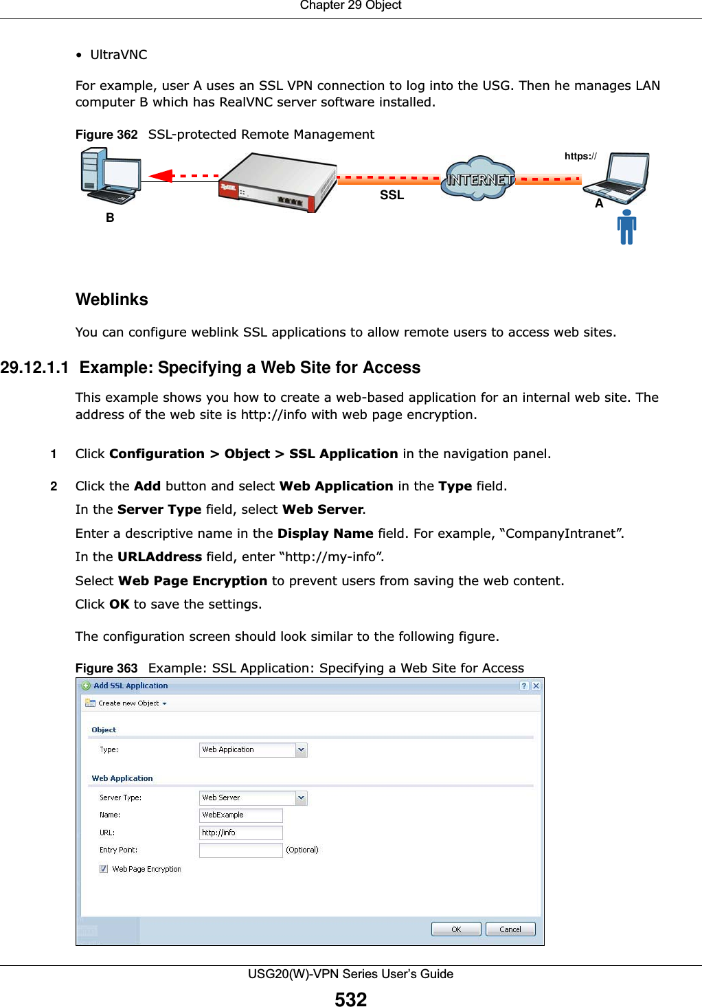 Chapter 29 ObjectUSG20(W)-VPN Series User’s Guide532•UltraVNCFor example, user A uses an SSL VPN connection to log into the USG. Then he manages LAN computer B which has RealVNC server software installed. Figure 362   SSL-protected Remote Management WeblinksYou can configure weblink SSL applications to allow remote users to access web sites. 29.12.1.1  Example: Specifying a Web Site for AccessThis example shows you how to create a web-based application for an internal web site. The address of the web site is http://info with web page encryption. 1Click Configuration &gt; Object &gt; SSL Application in the navigation panel. 2Click the Add button and select Web Application in the Type field. In the Server Type field, select Web Server. Enter a descriptive name in the Display Name field. For example, “CompanyIntranet”. In the URLAddress field, enter “http://my-info”. Select Web Page Encryption to prevent users from saving the web content. Click OK to save the settings. The configuration screen should look similar to the following figure. Figure 363   Example: SSL Application: Specifying a Web Site for Access https://ASSLB