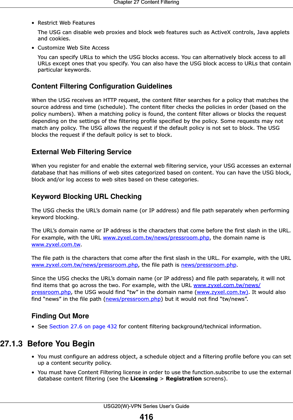 Chapter 27 Content FilteringUSG20(W)-VPN Series User’s Guide416• Restrict Web FeaturesThe USG can disable web proxies and block web features such as ActiveX controls, Java applets and cookies.• Customize Web Site Access You can specify URLs to which the USG blocks access. You can alternatively block access to all URLs except ones that you specify. You can also have the USG block access to URLs that contain particular keywords. Content Filtering Configuration GuidelinesWhen the USG receives an HTTP request, the content filter searches for a policy that matches the source address and time (schedule). The content filter checks the policies in order (based on the policy numbers). When a matching policy is found, the content filter allows or blocks the request depending on the settings of the filtering profile specified by the policy. Some requests may not match any policy. The USG allows the request if the default policy is not set to block. The USG blocks the request if the default policy is set to block.External Web Filtering Service When you register for and enable the external web filtering service, your USG accesses an external database that has millions of web sites categorized based on content. You can have the USG block, block and/or log access to web sites based on these categories. Keyword Blocking URL CheckingThe USG checks the URL’s domain name (or IP address) and file path separately when performing keyword blocking. The URL’s domain name or IP address is the characters that come before the first slash in the URL. For example, with the URL www.zyxel.com.tw/news/pressroom.php, the domain name is www.zyxel.com.tw.The file path is the characters that come after the first slash in the URL. For example, with the URL www.zyxel.com.tw/news/pressroom.php, the file path is news/pressroom.php.Since the USG checks the URL’s domain name (or IP address) and file path separately, it will not find items that go across the two. For example, with the URL www.zyxel.com.tw/news/pressroom.php, the USG would find “tw” in the domain name (www.zyxel.com.tw). It would also find “news” in the file path (news/pressroom.php) but it would not find “tw/news”.Finding Out More•See Section 27.6 on page 432 for content filtering background/technical information.27.1.3  Before You Begin• You must configure an address object, a schedule object and a filtering profile before you can set up a content security policy.• You must have Content Filtering license in order to use the function.subscribe to use the external database content filtering (see the Licensing &gt; Registration screens).