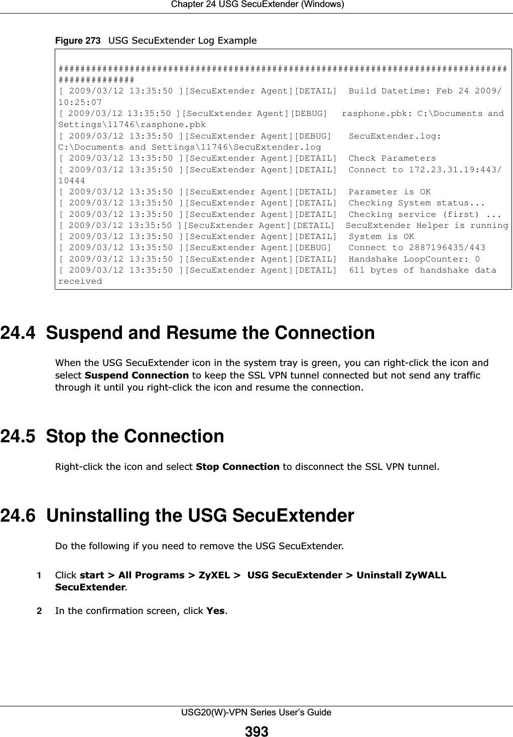  Chapter 24 USG SecuExtender (Windows)USG20(W)-VPN Series User’s Guide393Figure 273   USG SecuExtender Log Example 24.4  Suspend and Resume the ConnectionWhen the USG SecuExtender icon in the system tray is green, you can right-click the icon and select Suspend Connection to keep the SSL VPN tunnel connected but not send any traffic through it until you right-click the icon and resume the connection.24.5  Stop the ConnectionRight-click the icon and select Stop Connection to disconnect the SSL VPN tunnel. 24.6  Uninstalling the USG SecuExtenderDo the following if you need to remove the USG SecuExtender.1Click start &gt; All Programs &gt; ZyXEL &gt;  USG SecuExtender &gt; Uninstall ZyWALL SecuExtender.2In the confirmation screen, click Yes.################################################################################################[ 2009/03/12 13:35:50 ][SecuExtender Agent][DETAIL]  Build Datetime: Feb 24 2009/10:25:07[ 2009/03/12 13:35:50 ][SecuExtender Agent][DEBUG]   rasphone.pbk: C:\Documents and Settings\11746\rasphone.pbk[ 2009/03/12 13:35:50 ][SecuExtender Agent][DEBUG]   SecuExtender.log: C:\Documents and Settings\11746\SecuExtender.log[ 2009/03/12 13:35:50 ][SecuExtender Agent][DETAIL]  Check Parameters[ 2009/03/12 13:35:50 ][SecuExtender Agent][DETAIL]  Connect to 172.23.31.19:443/10444[ 2009/03/12 13:35:50 ][SecuExtender Agent][DETAIL]  Parameter is OK[ 2009/03/12 13:35:50 ][SecuExtender Agent][DETAIL]  Checking System status...[ 2009/03/12 13:35:50 ][SecuExtender Agent][DETAIL]  Checking service (first) ...[ 2009/03/12 13:35:50 ][SecuExtender Agent][DETAIL]  SecuExtender Helper is running[ 2009/03/12 13:35:50 ][SecuExtender Agent][DETAIL]  System is OK[ 2009/03/12 13:35:50 ][SecuExtender Agent][DEBUG]   Connect to 2887196435/443[ 2009/03/12 13:35:50 ][SecuExtender Agent][DETAIL]  Handshake LoopCounter: 0[ 2009/03/12 13:35:50 ][SecuExtender Agent][DETAIL]  611 bytes of handshake data received