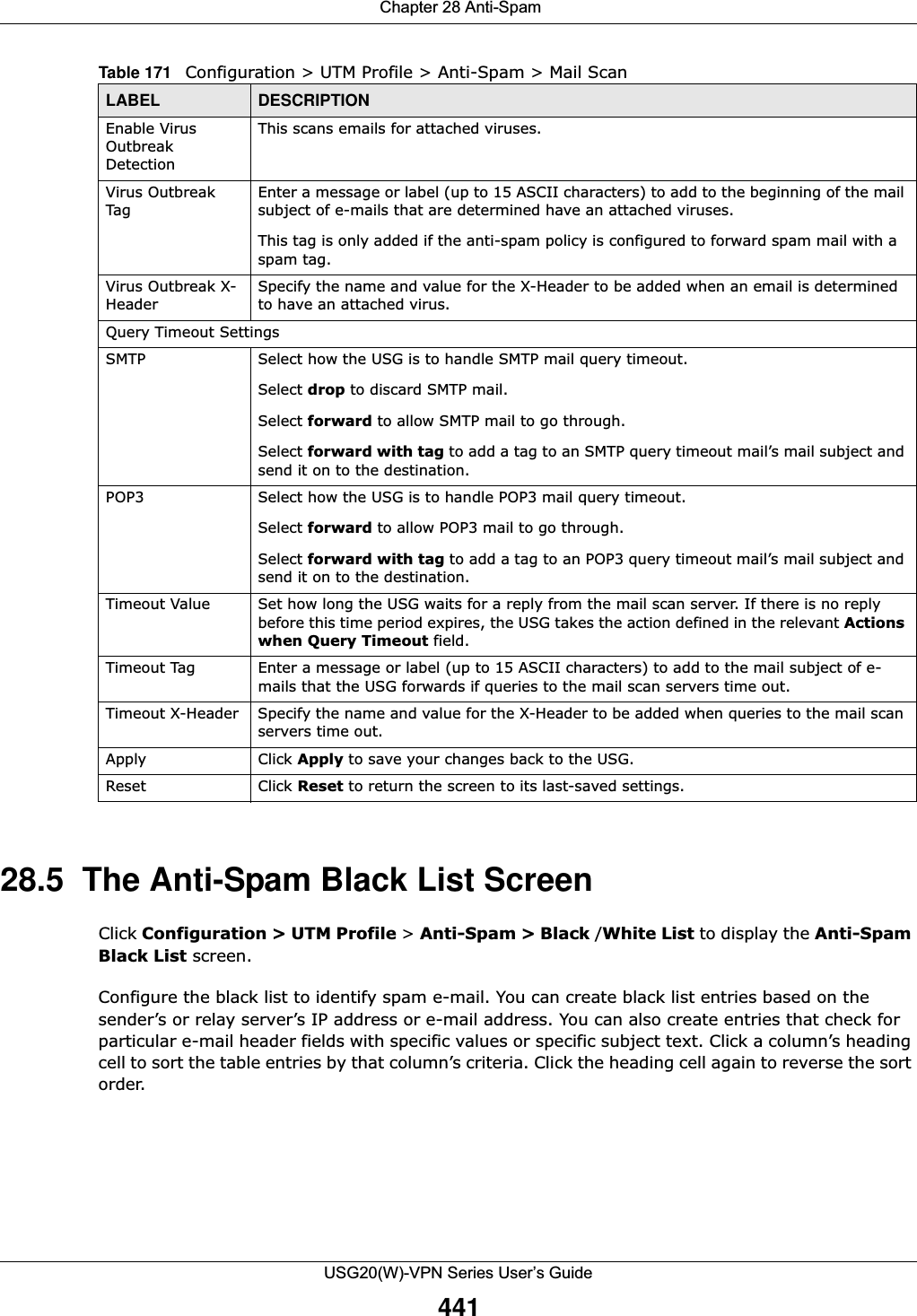  Chapter 28 Anti-SpamUSG20(W)-VPN Series User’s Guide44128.5  The Anti-Spam Black List ScreenClick Configuration &gt; UTM Profile &gt; Anti-Spam &gt; Black /White List to display the Anti-Spam Black List screen.Configure the black list to identify spam e-mail. You can create black list entries based on the sender’s or relay server’s IP address or e-mail address. You can also create entries that check for particular e-mail header fields with specific values or specific subject text. Click a column’s heading cell to sort the table entries by that column’s criteria. Click the heading cell again to reverse the sort order.Enable Virus Outbreak DetectionThis scans emails for attached viruses.Virus Outbreak TagEnter a message or label (up to 15 ASCII characters) to add to the beginning of the mail subject of e-mails that are determined have an attached viruses.This tag is only added if the anti-spam policy is configured to forward spam mail with a spam tag.Virus Outbreak X-HeaderSpecify the name and value for the X-Header to be added when an email is determined to have an attached virus.Query Timeout SettingsSMTP Select how the USG is to handle SMTP mail query timeout.Select drop to discard SMTP mail.Select forward to allow SMTP mail to go through.Select forward with tag to add a tag to an SMTP query timeout mail’s mail subject and send it on to the destination. POP3 Select how the USG is to handle POP3 mail query timeout.Select forward to allow POP3 mail to go through.Select forward with tag to add a tag to an POP3 query timeout mail’s mail subject and send it on to the destination. Timeout Value Set how long the USG waits for a reply from the mail scan server. If there is no reply before this time period expires, the USG takes the action defined in the relevant Actions when Query Timeout field.Timeout Tag Enter a message or label (up to 15 ASCII characters) to add to the mail subject of e-mails that the USG forwards if queries to the mail scan servers time out. Timeout X-Header Specify the name and value for the X-Header to be added when queries to the mail scan servers time out.Apply Click Apply to save your changes back to the USG.Reset Click Reset to return the screen to its last-saved settings. Table 171   Configuration &gt; UTM Profile &gt; Anti-Spam &gt; Mail ScanLABEL DESCRIPTION