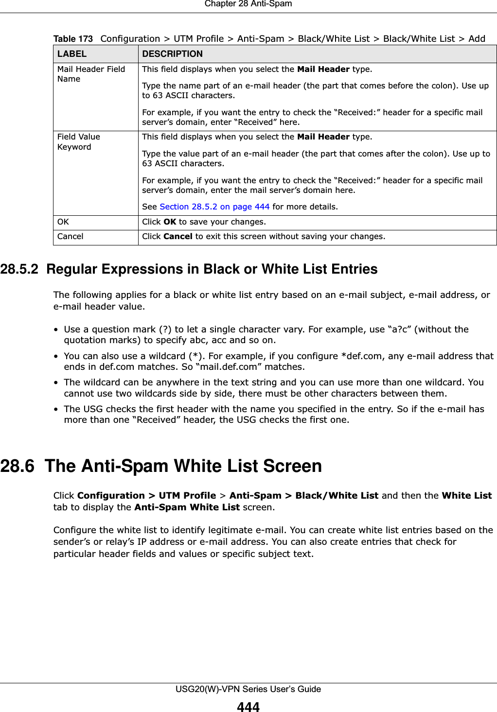 Chapter 28 Anti-SpamUSG20(W)-VPN Series User’s Guide44428.5.2  Regular Expressions in Black or White List EntriesThe following applies for a black or white list entry based on an e-mail subject, e-mail address, or e-mail header value.• Use a question mark (?) to let a single character vary. For example, use “a?c” (without the quotation marks) to specify abc, acc and so on. • You can also use a wildcard (*). For example, if you configure *def.com, any e-mail address that ends in def.com matches. So “mail.def.com” matches.• The wildcard can be anywhere in the text string and you can use more than one wildcard. You cannot use two wildcards side by side, there must be other characters between them. • The USG checks the first header with the name you specified in the entry. So if the e-mail has more than one “Received” header, the USG checks the first one.28.6  The Anti-Spam White List ScreenClick Configuration &gt; UTM Profile &gt; Anti-Spam &gt; Black/White List and then the White List tab to display the Anti-Spam White List screen. Configure the white list to identify legitimate e-mail. You can create white list entries based on the sender’s or relay’s IP address or e-mail address. You can also create entries that check for particular header fields and values or specific subject text. Mail Header Field NameThis field displays when you select the Mail Header type.Type the name part of an e-mail header (the part that comes before the colon). Use up to 63 ASCII characters. For example, if you want the entry to check the “Received:” header for a specific mail server’s domain, enter “Received” here.Field Value KeywordThis field displays when you select the Mail Header type.Type the value part of an e-mail header (the part that comes after the colon). Use up to 63 ASCII characters.For example, if you want the entry to check the “Received:” header for a specific mail server’s domain, enter the mail server’s domain here.See Section 28.5.2 on page 444 for more details.OK Click OK to save your changes. Cancel Click Cancel to exit this screen without saving your changes.Table 173   Configuration &gt; UTM Profile &gt; Anti-Spam &gt; Black/White List &gt; Black/White List &gt; Add LABEL DESCRIPTION