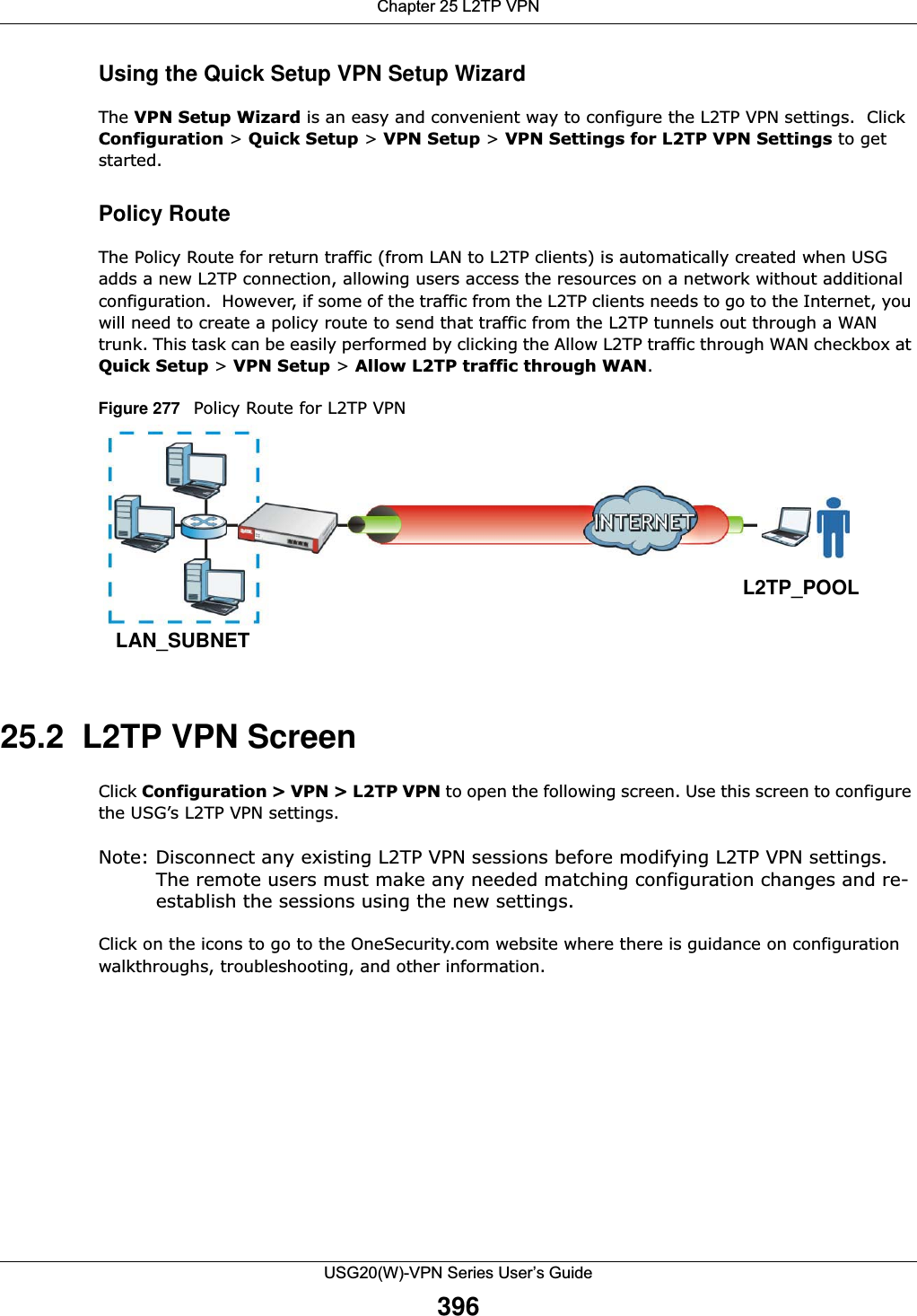 Chapter 25 L2TP VPNUSG20(W)-VPN Series User’s Guide396Using the Quick Setup VPN Setup WizardThe VPN Setup Wizard is an easy and convenient way to configure the L2TP VPN settings.  Click Configuration &gt; Quick Setup &gt; VPN Setup &gt; VPN Settings for L2TP VPN Settings to get started.Policy RouteThe Policy Route for return traffic (from LAN to L2TP clients) is automatically created when USG adds a new L2TP connection, allowing users access the resources on a network without additional configuration.  However, if some of the traffic from the L2TP clients needs to go to the Internet, you will need to create a policy route to send that traffic from the L2TP tunnels out through a WAN trunk. This task can be easily performed by clicking the Allow L2TP traffic through WAN checkbox at Quick Setup &gt; VPN Setup &gt; Allow L2TP traffic through WAN.Figure 277   Policy Route for L2TP VPN 25.2  L2TP VPN ScreenClick Configuration &gt; VPN &gt; L2TP VPN to open the following screen. Use this screen to configure the USG’s L2TP VPN settings. Note: Disconnect any existing L2TP VPN sessions before modifying L2TP VPN settings. The remote users must make any needed matching configuration changes and re-establish the sessions using the new settings.Click on the icons to go to the OneSecurity.com website where there is guidance on configuration walkthroughs, troubleshooting, and other information.LAN_SUBNETL2TP_POOL