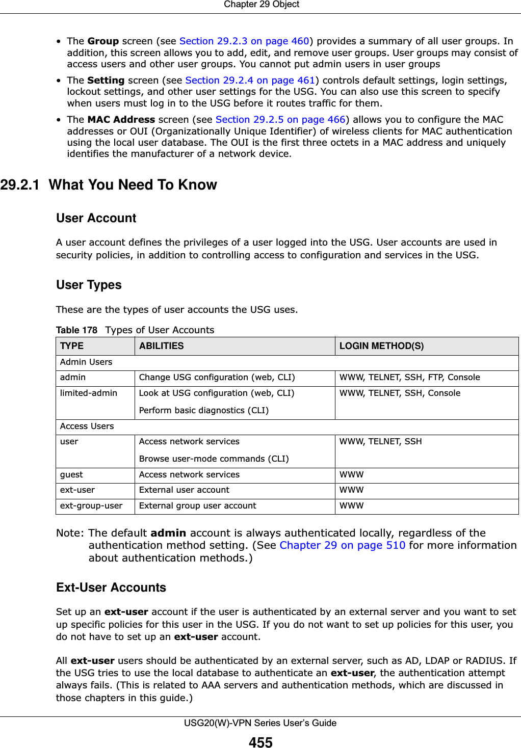  Chapter 29 ObjectUSG20(W)-VPN Series User’s Guide455•The Group screen (see Section 29.2.3 on page 460) provides a summary of all user groups. In addition, this screen allows you to add, edit, and remove user groups. User groups may consist of access users and other user groups. You cannot put admin users in user groups•The Setting screen (see Section 29.2.4 on page 461) controls default settings, login settings, lockout settings, and other user settings for the USG. You can also use this screen to specify when users must log in to the USG before it routes traffic for them.•The MAC Address screen (see Section 29.2.5 on page 466) allows you to configure the MAC addresses or OUI (Organizationally Unique Identifier) of wireless clients for MAC authentication using the local user database. The OUI is the first three octets in a MAC address and uniquely identifies the manufacturer of a network device.29.2.1  What You Need To KnowUser AccountA user account defines the privileges of a user logged into the USG. User accounts are used in security policies, in addition to controlling access to configuration and services in the USG.User TypesThese are the types of user accounts the USG uses.  Note: The default admin account is always authenticated locally, regardless of the authentication method setting. (See Chapter 29 on page 510 for more information about authentication methods.)Ext-User AccountsSet up an ext-user account if the user is authenticated by an external server and you want to set up specific policies for this user in the USG. If you do not want to set up policies for this user, you do not have to set up an ext-user account.All ext-user users should be authenticated by an external server, such as AD, LDAP or RADIUS. If the USG tries to use the local database to authenticate an ext-user, the authentication attempt always fails. (This is related to AAA servers and authentication methods, which are discussed in those chapters in this guide.)Table 178   Types of User AccountsTYPE ABILITIES LOGIN METHOD(S)Admin Usersadmin Change USG configuration (web, CLI) WWW, TELNET, SSH, FTP, Consolelimited-admin Look at USG configuration (web, CLI)Perform basic diagnostics (CLI)WWW, TELNET, SSH, ConsoleAccess Usersuser Access network servicesBrowse user-mode commands (CLI)WWW, TELNET, SSHguest Access network services WWWext-user External user account WWWext-group-user External group user account WWW