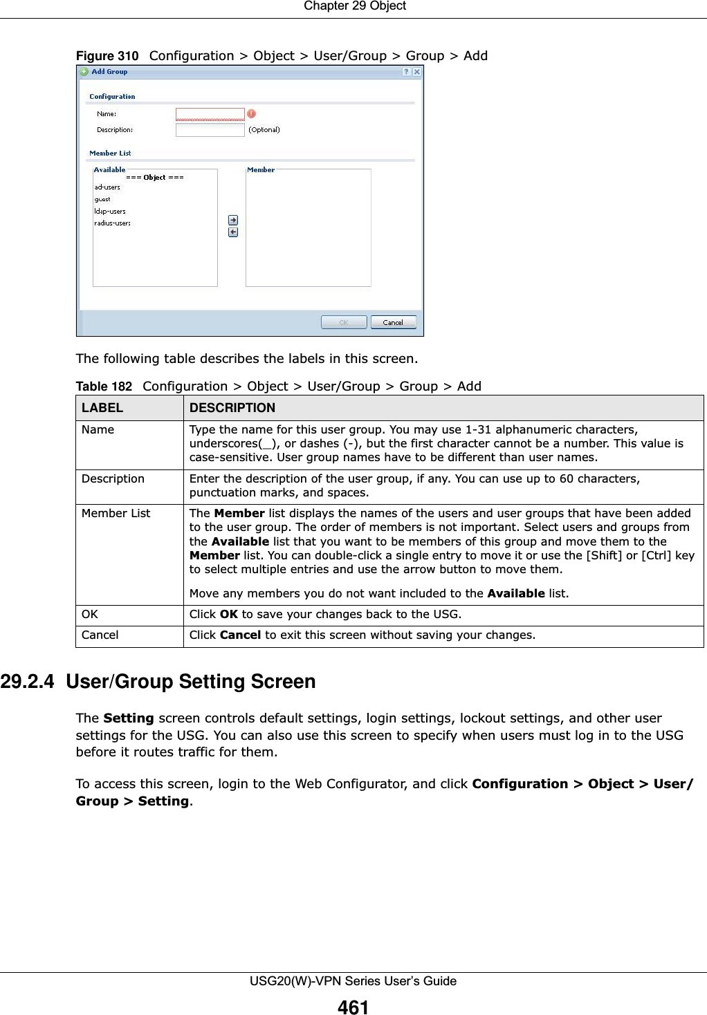  Chapter 29 ObjectUSG20(W)-VPN Series User’s Guide461Figure 310   Configuration &gt; Object &gt; User/Group &gt; Group &gt; AddThe following table describes the labels in this screen.  29.2.4  User/Group Setting Screen The Setting screen controls default settings, login settings, lockout settings, and other user settings for the USG. You can also use this screen to specify when users must log in to the USG before it routes traffic for them.To access this screen, login to the Web Configurator, and click Configuration &gt; Object &gt; User/Group &gt; Setting.Table 182   Configuration &gt; Object &gt; User/Group &gt; Group &gt; AddLABEL DESCRIPTIONName Type the name for this user group. You may use 1-31 alphanumeric characters, underscores(_), or dashes (-), but the first character cannot be a number. This value is case-sensitive. User group names have to be different than user names.Description Enter the description of the user group, if any. You can use up to 60 characters, punctuation marks, and spaces.Member List The Member list displays the names of the users and user groups that have been added to the user group. The order of members is not important. Select users and groups from the Available list that you want to be members of this group and move them to the Member list. You can double-click a single entry to move it or use the [Shift] or [Ctrl] key to select multiple entries and use the arrow button to move them. Move any members you do not want included to the Available list. OK Click OK to save your changes back to the USG.Cancel Click Cancel to exit this screen without saving your changes.