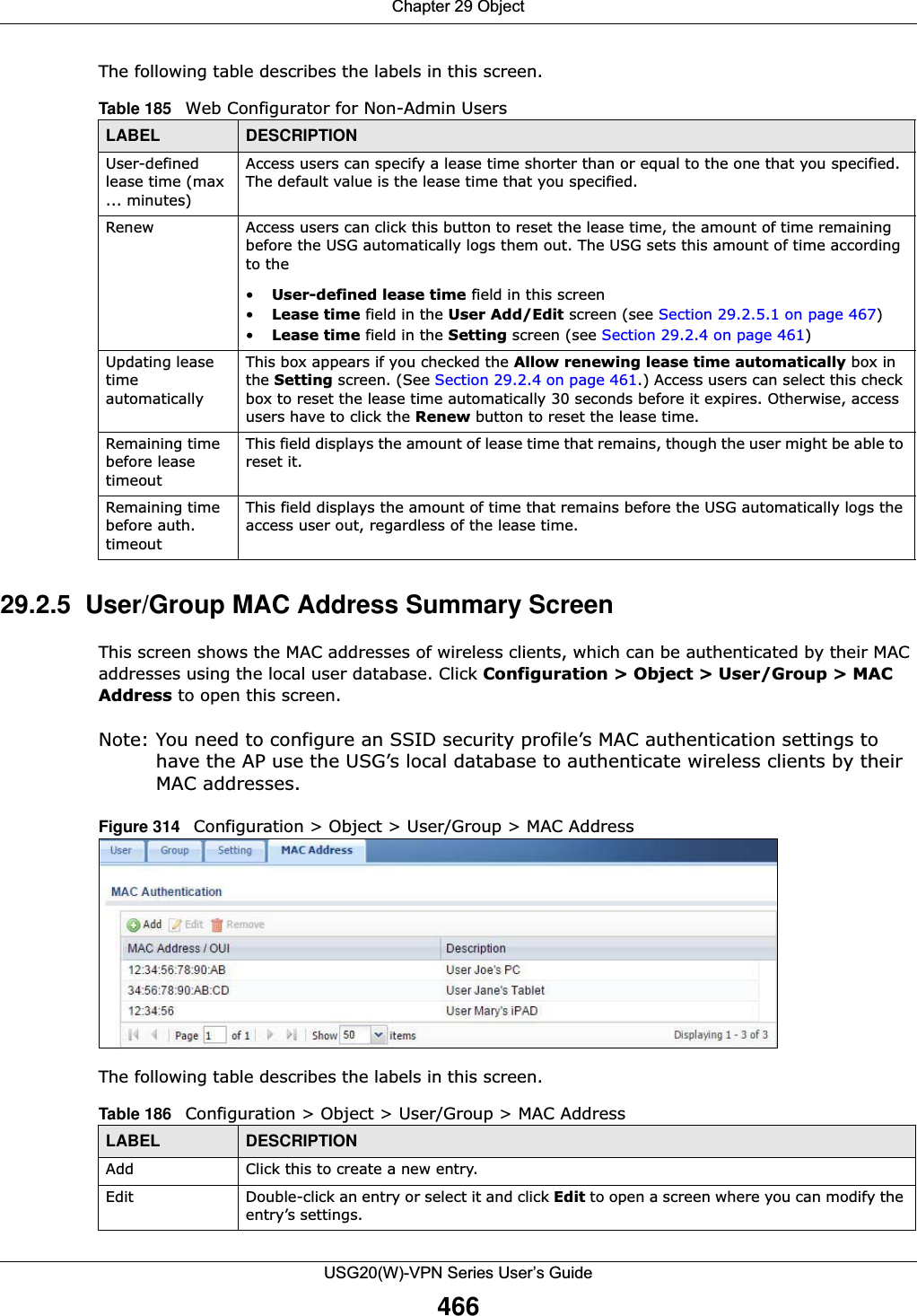 Chapter 29 ObjectUSG20(W)-VPN Series User’s Guide466The following table describes the labels in this screen.  29.2.5  User/Group MAC Address Summary Screen This screen shows the MAC addresses of wireless clients, which can be authenticated by their MAC addresses using the local user database. Click Configuration &gt; Object &gt; User/Group &gt; MAC Address to open this screen.Note: You need to configure an SSID security profile’s MAC authentication settings to have the AP use the USG’s local database to authenticate wireless clients by their MAC addresses.Figure 314   Configuration &gt; Object &gt; User/Group &gt; MAC AddressThe following table describes the labels in this screen.  Table 185   Web Configurator for Non-Admin UsersLABEL DESCRIPTIONUser-defined lease time (max ... minutes)Access users can specify a lease time shorter than or equal to the one that you specified. The default value is the lease time that you specified.Renew Access users can click this button to reset the lease time, the amount of time remaining before the USG automatically logs them out. The USG sets this amount of time according to the•User-defined lease time field in this screen•Lease time field in the User Add/Edit screen (see Section 29.2.5.1 on page 467)•Lease time field in the Setting screen (see Section 29.2.4 on page 461)Updating lease time automaticallyThis box appears if you checked the Allow renewing lease time automatically box in the Setting screen. (See Section 29.2.4 on page 461.) Access users can select this check box to reset the lease time automatically 30 seconds before it expires. Otherwise, access users have to click the Renew button to reset the lease time.Remaining time before lease timeoutThis field displays the amount of lease time that remains, though the user might be able to reset it.Remaining time before auth. timeoutThis field displays the amount of time that remains before the USG automatically logs the access user out, regardless of the lease time.Table 186   Configuration &gt; Object &gt; User/Group &gt; MAC Address LABEL DESCRIPTIONAdd Click this to create a new entry.Edit Double-click an entry or select it and click Edit to open a screen where you can modify the entry’s settings. 