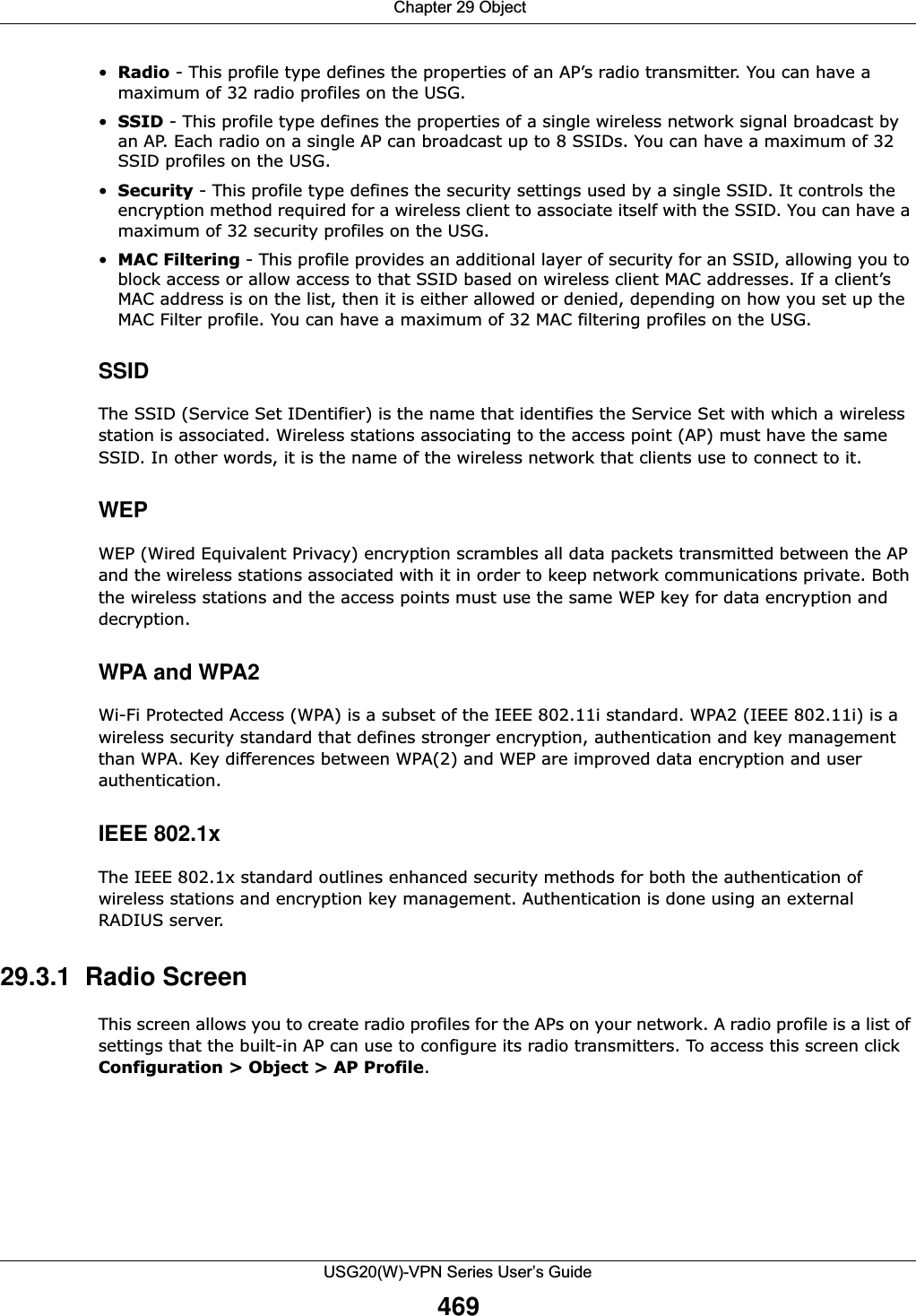  Chapter 29 ObjectUSG20(W)-VPN Series User’s Guide469•Radio - This profile type defines the properties of an AP’s radio transmitter. You can have a maximum of 32 radio profiles on the USG.•SSID - This profile type defines the properties of a single wireless network signal broadcast by an AP. Each radio on a single AP can broadcast up to 8 SSIDs. You can have a maximum of 32 SSID profiles on the USG.•Security - This profile type defines the security settings used by a single SSID. It controls the encryption method required for a wireless client to associate itself with the SSID. You can have a maximum of 32 security profiles on the USG.•MAC Filtering - This profile provides an additional layer of security for an SSID, allowing you to block access or allow access to that SSID based on wireless client MAC addresses. If a client’s MAC address is on the list, then it is either allowed or denied, depending on how you set up the MAC Filter profile. You can have a maximum of 32 MAC filtering profiles on the USG.SSIDThe SSID (Service Set IDentifier) is the name that identifies the Service Set with which a wireless station is associated. Wireless stations associating to the access point (AP) must have the same SSID. In other words, it is the name of the wireless network that clients use to connect to it.WEPWEP (Wired Equivalent Privacy) encryption scrambles all data packets transmitted between the AP and the wireless stations associated with it in order to keep network communications private. Both the wireless stations and the access points must use the same WEP key for data encryption and decryption.WPA and WPA2Wi-Fi Protected Access (WPA) is a subset of the IEEE 802.11i standard. WPA2 (IEEE 802.11i) is a wireless security standard that defines stronger encryption, authentication and key management than WPA. Key differences between WPA(2) and WEP are improved data encryption and user authentication.IEEE 802.1x The IEEE 802.1x standard outlines enhanced security methods for both the authentication of wireless stations and encryption key management. Authentication is done using an external RADIUS server. 29.3.1  Radio Screen This screen allows you to create radio profiles for the APs on your network. A radio profile is a list of settings that the built-in AP can use to configure its radio transmitters. To access this screen click Configuration &gt; Object &gt; AP Profile. 