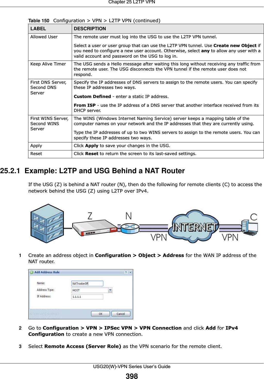 Chapter 25 L2TP VPNUSG20(W)-VPN Series User’s Guide39825.2.1  Example: L2TP and USG Behind a NAT Router If the USG (Z) is behind a NAT router (N), then do the following for remote clients (C) to access the network behind the USG (Z) using L2TP over IPv4.1Create an address object in Configuration &gt; Object &gt; Address for the WAN IP address of the NAT router.2Go to Configuration &gt; VPN &gt; IPSec VPN &gt; VPN Connection and click Add for IPv4Configuration to create a new VPN connection.3Select Remote Access (Server Role) as the VPN scenario for the remote client. Allowed User The remote user must log into the USG to use the L2TP VPN tunnel.Select a user or user group that can use the L2TP VPN tunnel. Use Create new Object if you need to configure a new user account. Otherwise, select any to allow any user with a valid account and password on the USG to log in.Keep Alive Timer The USG sends a Hello message after waiting this long without receiving any traffic from the remote user. The USG disconnects the VPN tunnel if the remote user does not respond.First DNS Server, Second DNS ServerSpecify the IP addresses of DNS servers to assign to the remote users. You can specify these IP addresses two ways.Custom Defined - enter a static IP address.From ISP - use the IP address of a DNS server that another interface received from its DHCP server.First WINS Server, Second WINS Server The WINS (Windows Internet Naming Service) server keeps a mapping table of the computer names on your network and the IP addresses that they are currently using.  Type the IP addresses of up to two WINS servers to assign to the remote users. You can specify these IP addresses two ways.Apply Click Apply to save your changes in the USG.Reset Click Reset to return the screen to its last-saved settings. Table 150   Configuration &gt; VPN &gt; L2TP VPN (continued)LABEL DESCRIPTION