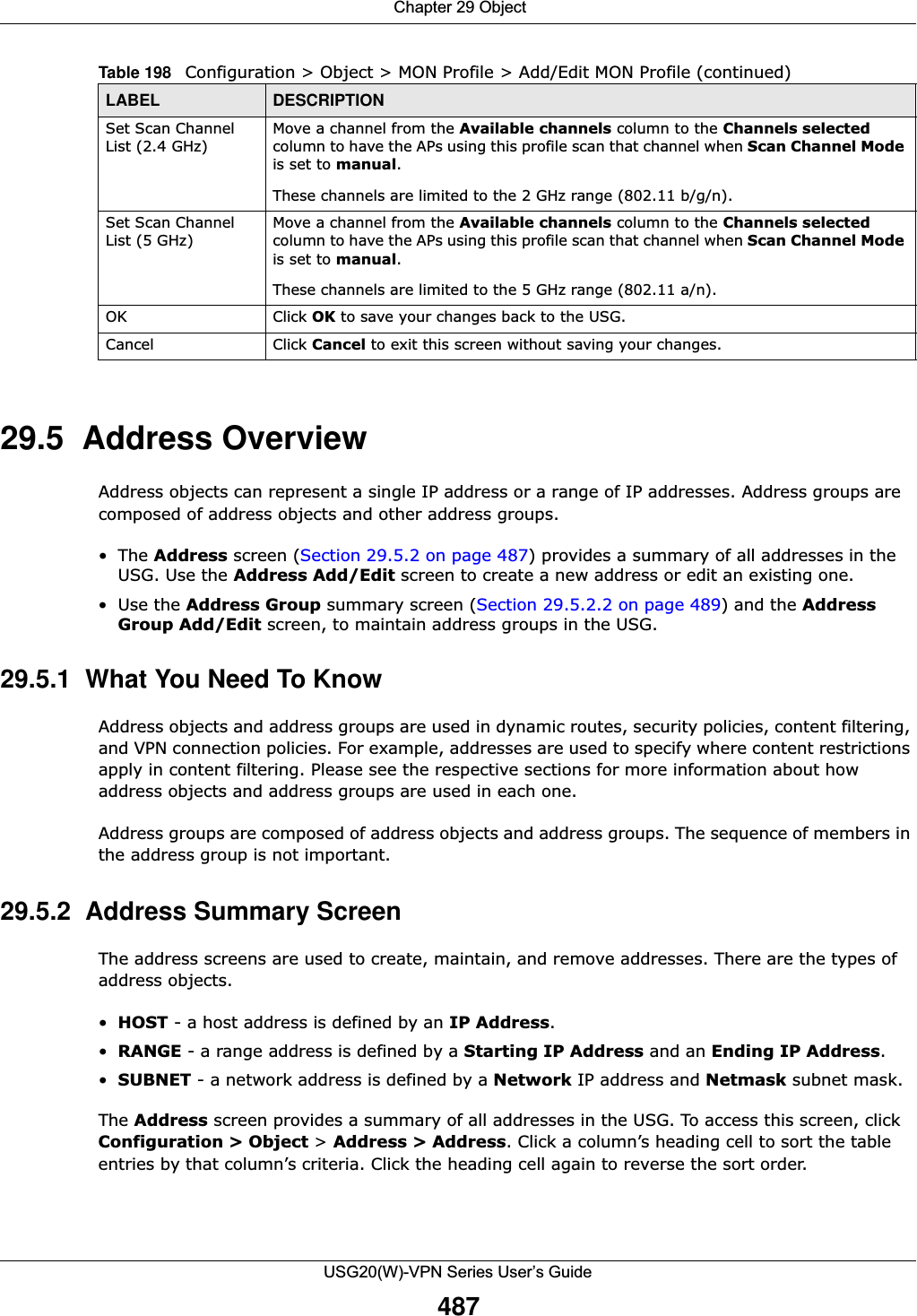 Chapter 29 ObjectUSG20(W)-VPN Series User’s Guide48729.5  Address OverviewAddress objects can represent a single IP address or a range of IP addresses. Address groups are composed of address objects and other address groups. •The Address screen (Section 29.5.2 on page 487) provides a summary of all addresses in the USG. Use the Address Add/Edit screen to create a new address or edit an existing one.•Use the Address Group summary screen (Section 29.5.2.2 on page 489) and the Address Group Add/Edit screen, to maintain address groups in the USG.29.5.1  What You Need To KnowAddress objects and address groups are used in dynamic routes, security policies, content filtering, and VPN connection policies. For example, addresses are used to specify where content restrictions apply in content filtering. Please see the respective sections for more information about how address objects and address groups are used in each one.Address groups are composed of address objects and address groups. The sequence of members in the address group is not important.29.5.2  Address Summary ScreenThe address screens are used to create, maintain, and remove addresses. There are the types of address objects.•HOST - a host address is defined by an IP Address.•RANGE - a range address is defined by a Starting IP Address and an Ending IP Address.•SUBNET - a network address is defined by a Network IP address and Netmask subnet mask.The Address screen provides a summary of all addresses in the USG. To access this screen, click Configuration &gt; Object &gt; Address &gt; Address. Click a column’s heading cell to sort the table entries by that column’s criteria. Click the heading cell again to reverse the sort order.Set Scan Channel List (2.4 GHz)Move a channel from the Available channels column to the Channels selected column to have the APs using this profile scan that channel when Scan Channel Mode is set to manual.These channels are limited to the 2 GHz range (802.11 b/g/n).Set Scan Channel List (5 GHz)Move a channel from the Available channels column to the Channels selected column to have the APs using this profile scan that channel when Scan Channel Mode is set to manual.These channels are limited to the 5 GHz range (802.11 a/n).OK Click OK to save your changes back to the USG.Cancel Click Cancel to exit this screen without saving your changes.Table 198   Configuration &gt; Object &gt; MON Profile &gt; Add/Edit MON Profile (continued)LABEL DESCRIPTION