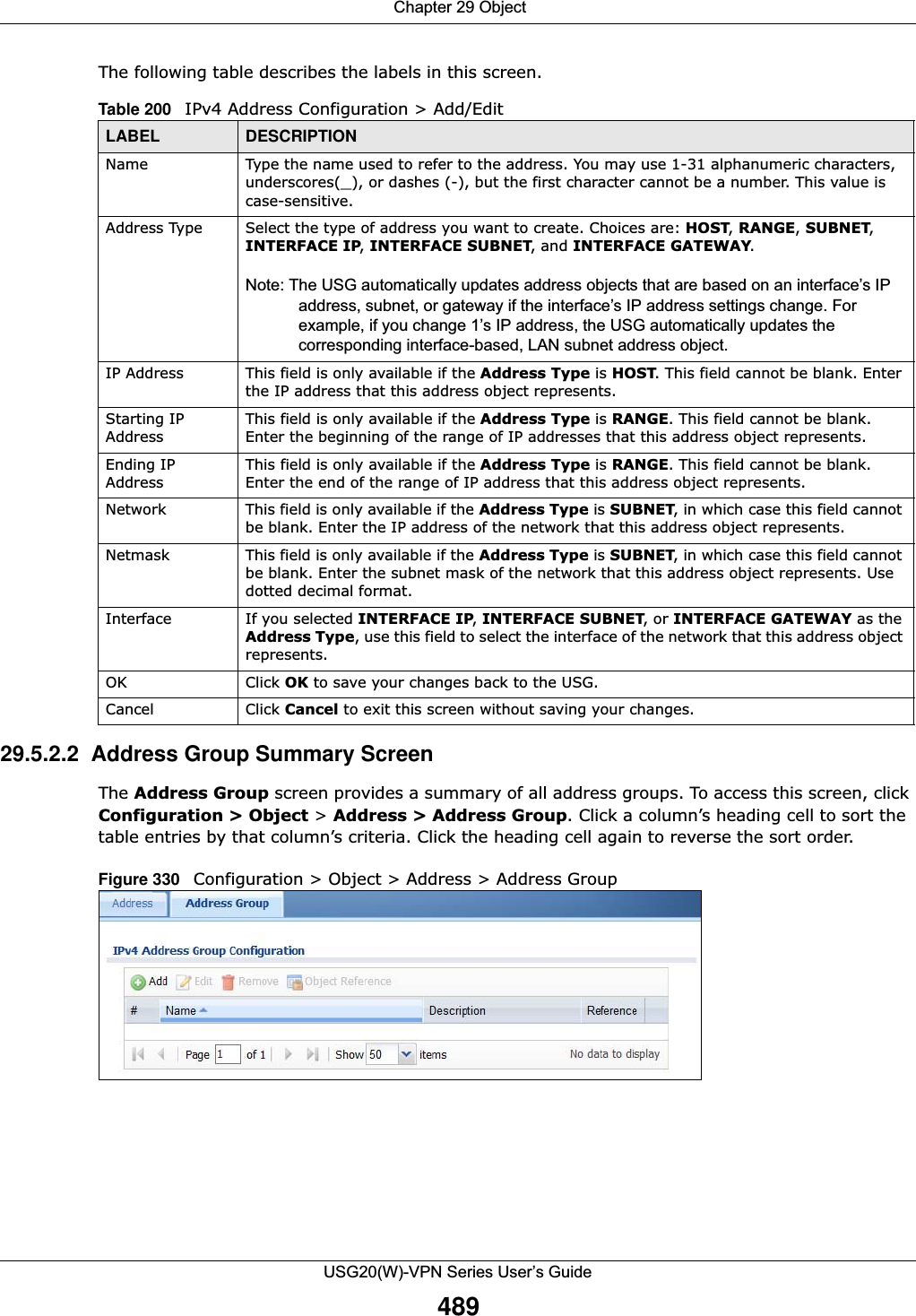  Chapter 29 ObjectUSG20(W)-VPN Series User’s Guide489The following table describes the labels in this screen.   29.5.2.2  Address Group Summary ScreenThe Address Group screen provides a summary of all address groups. To access this screen, click Configuration &gt; Object &gt; Address &gt; Address Group. Click a column’s heading cell to sort the table entries by that column’s criteria. Click the heading cell again to reverse the sort order.Figure 330   Configuration &gt; Object &gt; Address &gt; Address GroupTable 200   IPv4 Address Configuration &gt; Add/EditLABEL DESCRIPTIONName Type the name used to refer to the address. You may use 1-31 alphanumeric characters, underscores(_), or dashes (-), but the first character cannot be a number. This value is case-sensitive.Address Type Select the type of address you want to create. Choices are: HOST, RANGE, SUBNET, INTERFACE IP, INTERFACE SUBNET, and INTERFACE GATEWAY.Note: The USG automatically updates address objects that are based on an interface’s IP address, subnet, or gateway if the interface’s IP address settings change. For example, if you change 1’s IP address, the USG automatically updates the corresponding interface-based, LAN subnet address object.IP Address This field is only available if the Address Type is HOST. This field cannot be blank. Enter the IP address that this address object represents.Starting IP AddressThis field is only available if the Address Type is RANGE. This field cannot be blank. Enter the beginning of the range of IP addresses that this address object represents.Ending IP AddressThis field is only available if the Address Type is RANGE. This field cannot be blank. Enter the end of the range of IP address that this address object represents.Network This field is only available if the Address Type is SUBNET, in which case this field cannot be blank. Enter the IP address of the network that this address object represents.Netmask This field is only available if the Address Type is SUBNET, in which case this field cannot be blank. Enter the subnet mask of the network that this address object represents. Use dotted decimal format.Interface If you selected INTERFACE IP, INTERFACE SUBNET, or INTERFACE GATEWAY as theAddress Type, use this field to select the interface of the network that this address object represents.OK Click OK to save your changes back to the USG.Cancel Click Cancel to exit this screen without saving your changes.