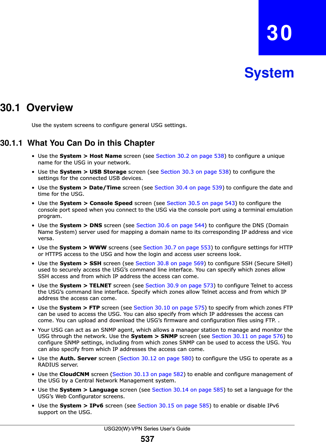 USG20(W)-VPN Series User’s Guide537CHAPTER   30System30.1  OverviewUse the system screens to configure general USG settings. 30.1.1  What You Can Do in this Chapter•Use the System &gt; Host Name screen (see Section 30.2 on page 538) to configure a unique name for the USG in your network.•Use the System &gt; USB Storage screen (see Section 30.3 on page 538) to configure the settings for the connected USB devices.•Use the System &gt; Date/Time screen (see Section 30.4 on page 539) to configure the date and time for the USG.•Use the System &gt; Console Speed screen (see Section 30.5 on page 543) to configure the console port speed when you connect to the USG via the console port using a terminal emulation program.•Use the System &gt; DNS screen (see Section 30.6 on page 544) to configure the DNS (Domain Name System) server used for mapping a domain name to its corresponding IP address and vice versa.•Use the System &gt; WWW screens (see Section 30.7 on page 553) to configure settings for HTTP or HTTPS access to the USG and how the login and access user screens look. •Use the System &gt; SSH screen (see Section 30.8 on page 569) to configure SSH (Secure SHell) used to securely access the USG’s command line interface. You can specify which zones allow SSH access and from which IP address the access can come. •Use the System &gt; TELNET screen (see Section 30.9 on page 573) to configure Telnet to access the USG’s command line interface. Specify which zones allow Telnet access and from which IP address the access can come.•Use the System &gt; FTP screen (see Section 30.10 on page 575) to specify from which zones FTP can be used to access the USG. You can also specify from which IP addresses the access can come. You can upload and download the USG’s firmware and configuration files using FTP. .• Your USG can act as an SNMP agent, which allows a manager station to manage and monitor the USG through the network. Use the System &gt; SNMP screen (see Section 30.11 on page 576) to configure SNMP settings, including from which zones SNMP can be used to access the USG. You can also specify from which IP addresses the access can come.•Use the Auth. Server screen (Section 30.12 on page 580) to configure the USG to operate as a RADIUS server.•Use the CloudCNM screen (Section 30.13 on page 582) to enable and configure management of the USG by a Central Network Management system.•Use the System &gt; Language screen (see Section 30.14 on page 585) to set a language for the USG’s Web Configurator screens.•Use the System &gt; IPv6 screen (see Section 30.15 on page 585) to enable or disable IPv6 support on the USG.