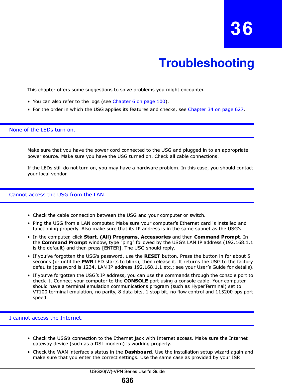USG20(W)-VPN Series User’s Guide636CHAPTER   36TroubleshootingThis chapter offers some suggestions to solve problems you might encounter. • You can also refer to the logs (see Chapter 6 on page 100). • For the order in which the USG applies its features and checks, see Chapter 34 on page 627.None of the LEDs turn on.Make sure that you have the power cord connected to the USG and plugged in to an appropriate power source. Make sure you have the USG turned on. Check all cable connections.If the LEDs still do not turn on, you may have a hardware problem. In this case, you should contact your local vendor.Cannot access the USG from the LAN.• Check the cable connection between the USG and your computer or switch. • Ping the USG from a LAN computer. Make sure your computer’s Ethernet card is installed and functioning properly. Also make sure that its IP address is in the same subnet as the USG’s.• In the computer, click Start, (All) Programs, Accessories and then Command Prompt. In the Command Prompt window, type &quot;ping&quot; followed by the USG’s LAN IP address (192.168.1.1 is the default) and then press [ENTER]. The USG should reply.• If you’ve forgotten the USG’s password, use the RESET button. Press the button in for about 5 seconds (or until the PWR LED starts to blink), then release it. It returns the USG to the factory defaults (password is 1234, LAN IP address 192.168.1.1 etc.; see your User’s Guide for details).• If you’ve forgotten the USG’s IP address, you can use the commands through the console port to check it. Connect your computer to the CONSOLE port using a console cable. Your computer should have a terminal emulation communications program (such as HyperTerminal) set to VT100 terminal emulation, no parity, 8 data bits, 1 stop bit, no flow control and 115200 bps port speed. I cannot access the Internet.• Check the USG’s connection to the Ethernet jack with Internet access. Make sure the Internet gateway device (such as a DSL modem) is working properly. • Check the WAN interface&apos;s status in the Dashboard. Use the installation setup wizard again and make sure that you enter the correct settings. Use the same case as provided by your ISP.