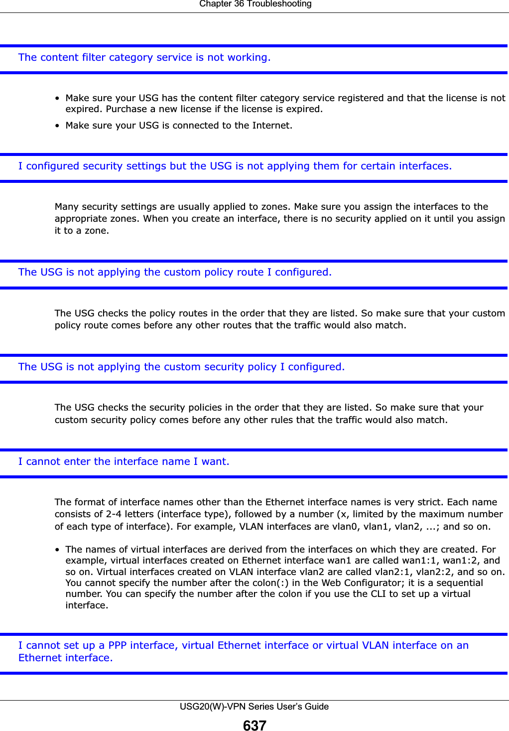  Chapter 36 TroubleshootingUSG20(W)-VPN Series User’s Guide637The content filter category service is not working.• Make sure your USG has the content filter category service registered and that the license is not expired. Purchase a new license if the license is expired. • Make sure your USG is connected to the Internet.I configured security settings but the USG is not applying them for certain interfaces.Many security settings are usually applied to zones. Make sure you assign the interfaces to the appropriate zones. When you create an interface, there is no security applied on it until you assign it to a zone.The USG is not applying the custom policy route I configured.The USG checks the policy routes in the order that they are listed. So make sure that your custom policy route comes before any other routes that the traffic would also match.The USG is not applying the custom security policy I configured.The USG checks the security policies in the order that they are listed. So make sure that your custom security policy comes before any other rules that the traffic would also match.I cannot enter the interface name I want.The format of interface names other than the Ethernet interface names is very strict. Each name consists of 2-4 letters (interface type), followed by a number (x, limited by the maximum number of each type of interface). For example, VLAN interfaces are vlan0, vlan1, vlan2, ...; and so on.• The names of virtual interfaces are derived from the interfaces on which they are created. For example, virtual interfaces created on Ethernet interface wan1 are called wan1:1, wan1:2, and so on. Virtual interfaces created on VLAN interface vlan2 are called vlan2:1, vlan2:2, and so on. You cannot specify the number after the colon(:) in the Web Configurator; it is a sequential number. You can specify the number after the colon if you use the CLI to set up a virtual interface.I cannot set up a PPP interface, virtual Ethernet interface or virtual VLAN interface on an Ethernet interface.