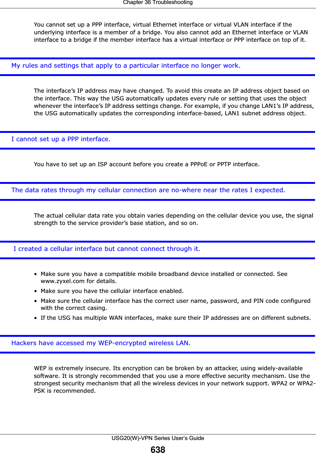 Chapter 36 TroubleshootingUSG20(W)-VPN Series User’s Guide638You cannot set up a PPP interface, virtual Ethernet interface or virtual VLAN interface if the underlying interface is a member of a bridge. You also cannot add an Ethernet interface or VLAN interface to a bridge if the member interface has a virtual interface or PPP interface on top of it.My rules and settings that apply to a particular interface no longer work.The interface’s IP address may have changed. To avoid this create an IP address object based on the interface. This way the USG automatically updates every rule or setting that uses the object whenever the interface’s IP address settings change. For example, if you change LAN1’s IP address, the USG automatically updates the corresponding interface-based, LAN1 subnet address object.I cannot set up a PPP interface.You have to set up an ISP account before you create a PPPoE or PPTP interface.The data rates through my cellular connection are no-where near the rates I expected.The actual cellular data rate you obtain varies depending on the cellular device you use, the signal strength to the service provider’s base station, and so on. I created a cellular interface but cannot connect through it.• Make sure you have a compatible mobile broadband device installed or connected. See www.zyxel.com for details.• Make sure you have the cellular interface enabled.• Make sure the cellular interface has the correct user name, password, and PIN code configured with the correct casing.• If the USG has multiple WAN interfaces, make sure their IP addresses are on different subnets. Hackers have accessed my WEP-encrypted wireless LAN.WEP is extremely insecure. Its encryption can be broken by an attacker, using widely-available software. It is strongly recommended that you use a more effective security mechanism. Use the strongest security mechanism that all the wireless devices in your network support. WPA2 or WPA2-PSK is recommended.