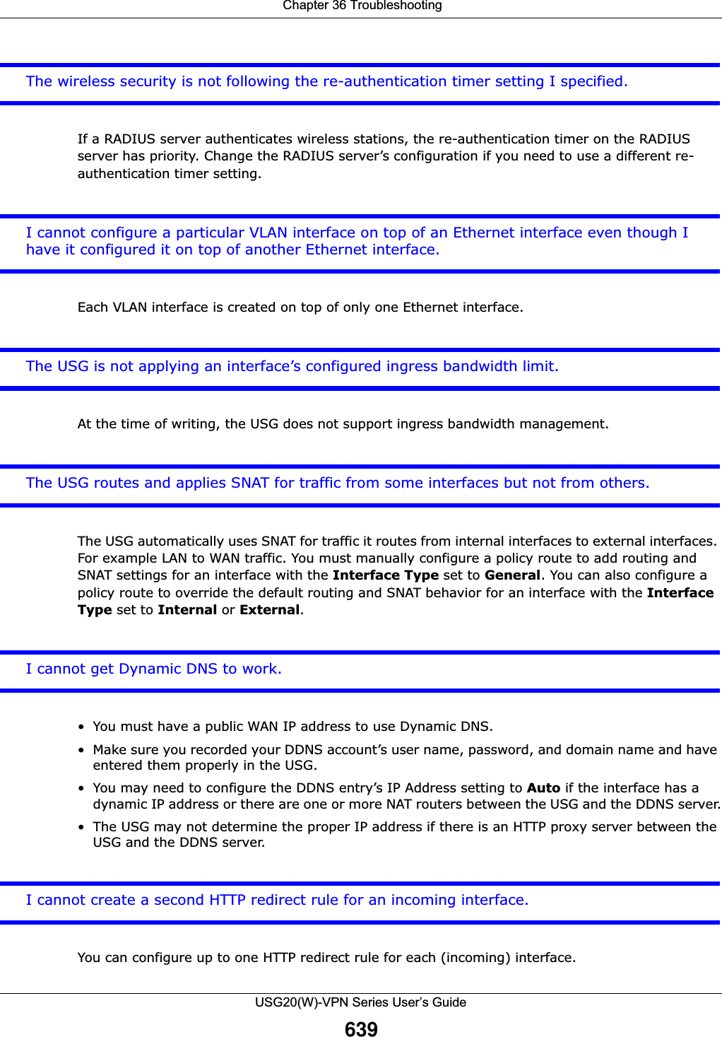  Chapter 36 TroubleshootingUSG20(W)-VPN Series User’s Guide639The wireless security is not following the re-authentication timer setting I specified.If a RADIUS server authenticates wireless stations, the re-authentication timer on the RADIUS server has priority. Change the RADIUS server’s configuration if you need to use a different re-authentication timer setting.I cannot configure a particular VLAN interface on top of an Ethernet interface even though I have it configured it on top of another Ethernet interface.Each VLAN interface is created on top of only one Ethernet interface.The USG is not applying an interface’s configured ingress bandwidth limit.At the time of writing, the USG does not support ingress bandwidth management.The USG routes and applies SNAT for traffic from some interfaces but not from others.The USG automatically uses SNAT for traffic it routes from internal interfaces to external interfaces. For example LAN to WAN traffic. You must manually configure a policy route to add routing and SNAT settings for an interface with the Interface Type set to General. You can also configure a policy route to override the default routing and SNAT behavior for an interface with the Interface Type set to Internal or External.I cannot get Dynamic DNS to work.• You must have a public WAN IP address to use Dynamic DNS.• Make sure you recorded your DDNS account’s user name, password, and domain name and have entered them properly in the USG.• You may need to configure the DDNS entry’s IP Address setting to Auto if the interface has a dynamic IP address or there are one or more NAT routers between the USG and the DDNS server.• The USG may not determine the proper IP address if there is an HTTP proxy server between the USG and the DDNS server.I cannot create a second HTTP redirect rule for an incoming interface.You can configure up to one HTTP redirect rule for each (incoming) interface.