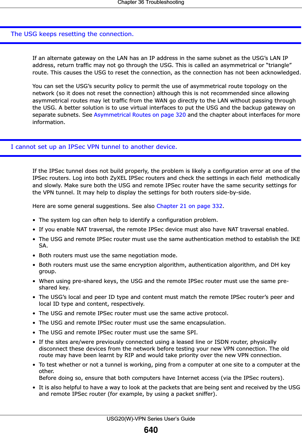 Chapter 36 TroubleshootingUSG20(W)-VPN Series User’s Guide640The USG keeps resetting the connection.If an alternate gateway on the LAN has an IP address in the same subnet as the USG’s LAN IP address, return traffic may not go through the USG. This is called an asymmetrical or “triangle” route. This causes the USG to reset the connection, as the connection has not been acknowledged.You can set the USG’s security policy to permit the use of asymmetrical route topology on the network (so it does not reset the connection) although this is not recommended since allowing asymmetrical routes may let traffic from the WAN go directly to the LAN without passing through the USG. A better solution is to use virtual interfaces to put the USG and the backup gateway on separate subnets. See Asymmetrical Routes on page 320 and the chapter about interfaces for more information.I cannot set up an IPSec VPN tunnel to another device.If the IPSec tunnel does not build properly, the problem is likely a configuration error at one of the IPSec routers. Log into both ZyXEL IPSec routers and check the settings in each field  methodically and slowly. Make sure both the USG and remote IPSec router have the same security settings for the VPN tunnel. It may help to display the settings for both routers side-by-side.Here are some general suggestions. See also Chapter 21 on page 332.• The system log can often help to identify a configuration problem.• If you enable NAT traversal, the remote IPSec device must also have NAT traversal enabled. • The USG and remote IPSec router must use the same authentication method to establish the IKE SA.• Both routers must use the same negotiation mode.• Both routers must use the same encryption algorithm, authentication algorithm, and DH key group.• When using pre-shared keys, the USG and the remote IPSec router must use the same pre-shared key.• The USG’s local and peer ID type and content must match the remote IPSec router’s peer and local ID type and content, respectively.• The USG and remote IPSec router must use the same active protocol.• The USG and remote IPSec router must use the same encapsulation.• The USG and remote IPSec router must use the same SPI.• If the sites are/were previously connected using a leased line or ISDN router, physically disconnect these devices from the network before testing your new VPN connection. The old route may have been learnt by RIP and would take priority over the new VPN connection.• To test whether or not a tunnel is working, ping from a computer at one site to a computer at the other. Before doing so, ensure that both computers have Internet access (via the IPSec routers).• It is also helpful to have a way to look at the packets that are being sent and received by the USG and remote IPSec router (for example, by using a packet sniffer). 