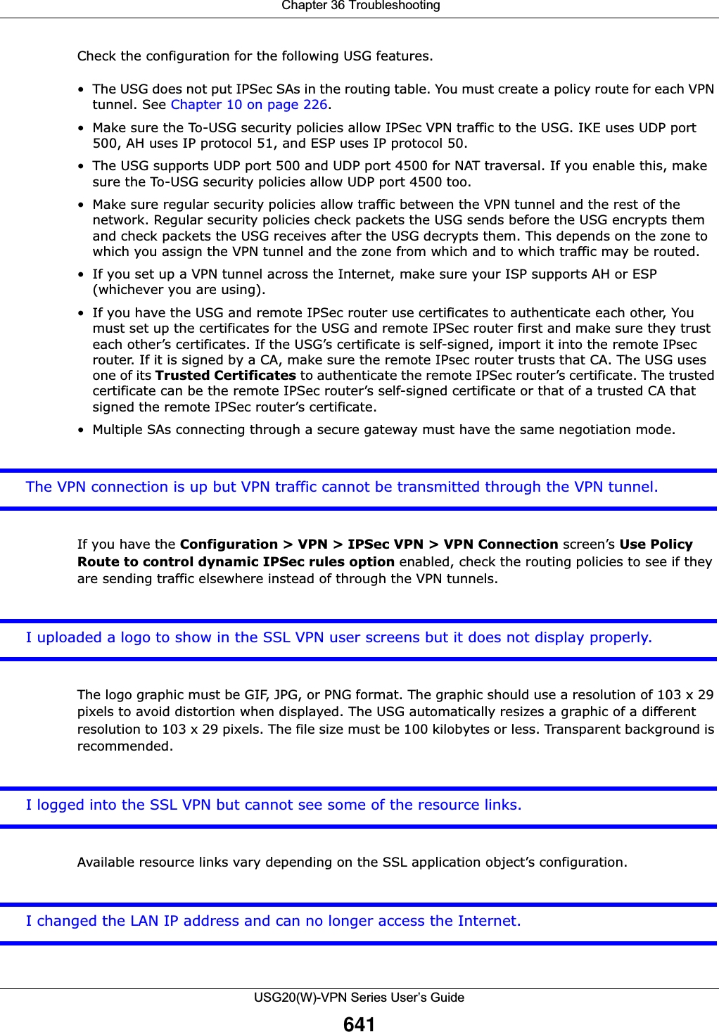  Chapter 36 TroubleshootingUSG20(W)-VPN Series User’s Guide641Check the configuration for the following USG features.• The USG does not put IPSec SAs in the routing table. You must create a policy route for each VPN tunnel. See Chapter 10 on page 226.•Make sure the To-USG security policies allow IPSec VPN traffic to the USG. IKE uses UDP port 500, AH uses IP protocol 51, and ESP uses IP protocol 50.• The USG supports UDP port 500 and UDP port 4500 for NAT traversal. If you enable this, make sure the To-USG security policies allow UDP port 4500 too.• Make sure regular security policies allow traffic between the VPN tunnel and the rest of the network. Regular security policies check packets the USG sends before the USG encrypts them and check packets the USG receives after the USG decrypts them. This depends on the zone to which you assign the VPN tunnel and the zone from which and to which traffic may be routed.• If you set up a VPN tunnel across the Internet, make sure your ISP supports AH or ESP (whichever you are using).• If you have the USG and remote IPSec router use certificates to authenticate each other, You must set up the certificates for the USG and remote IPSec router first and make sure they trust each other’s certificates. If the USG’s certificate is self-signed, import it into the remote IPsec router. If it is signed by a CA, make sure the remote IPsec router trusts that CA. The USG uses one of its Trusted Certificates to authenticate the remote IPSec router’s certificate. The trusted certificate can be the remote IPSec router’s self-signed certificate or that of a trusted CA that signed the remote IPSec router’s certificate.• Multiple SAs connecting through a secure gateway must have the same negotiation mode.The VPN connection is up but VPN traffic cannot be transmitted through the VPN tunnel.If you have the Configuration &gt; VPN &gt; IPSec VPN &gt; VPN Connection screen’s Use Policy Route to control dynamic IPSec rules option enabled, check the routing policies to see if they are sending traffic elsewhere instead of through the VPN tunnels. I uploaded a logo to show in the SSL VPN user screens but it does not display properly. The logo graphic must be GIF, JPG, or PNG format. The graphic should use a resolution of 103 x 29 pixels to avoid distortion when displayed. The USG automatically resizes a graphic of a different resolution to 103 x 29 pixels. The file size must be 100 kilobytes or less. Transparent background is recommended.I logged into the SSL VPN but cannot see some of the resource links.Available resource links vary depending on the SSL application object’s configuration. I changed the LAN IP address and can no longer access the Internet.