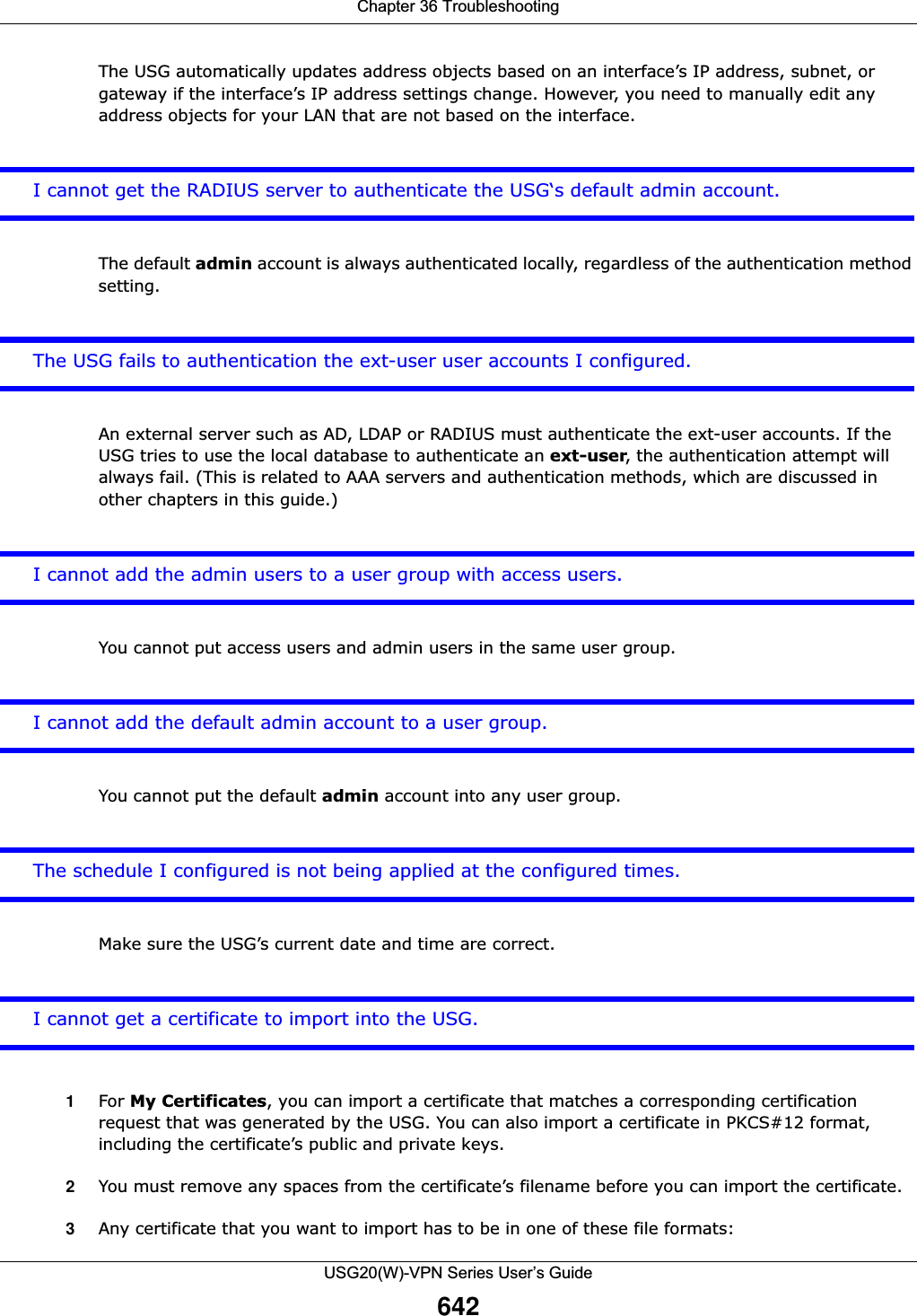 Chapter 36 TroubleshootingUSG20(W)-VPN Series User’s Guide642The USG automatically updates address objects based on an interface’s IP address, subnet, or gateway if the interface’s IP address settings change. However, you need to manually edit any address objects for your LAN that are not based on the interface.I cannot get the RADIUS server to authenticate the USG‘s default admin account. The default admin account is always authenticated locally, regardless of the authentication method setting.The USG fails to authentication the ext-user user accounts I configured.An external server such as AD, LDAP or RADIUS must authenticate the ext-user accounts. If the USG tries to use the local database to authenticate an ext-user, the authentication attempt will always fail. (This is related to AAA servers and authentication methods, which are discussed in other chapters in this guide.)I cannot add the admin users to a user group with access users.You cannot put access users and admin users in the same user group.I cannot add the default admin account to a user group.You cannot put the default admin account into any user group.The schedule I configured is not being applied at the configured times.  Make sure the USG’s current date and time are correct.  I cannot get a certificate to import into the USG.1For My Certificates, you can import a certificate that matches a corresponding certification request that was generated by the USG. You can also import a certificate in PKCS#12 format, including the certificate’s public and private keys.2You must remove any spaces from the certificate’s filename before you can import the certificate.3Any certificate that you want to import has to be in one of these file formats: