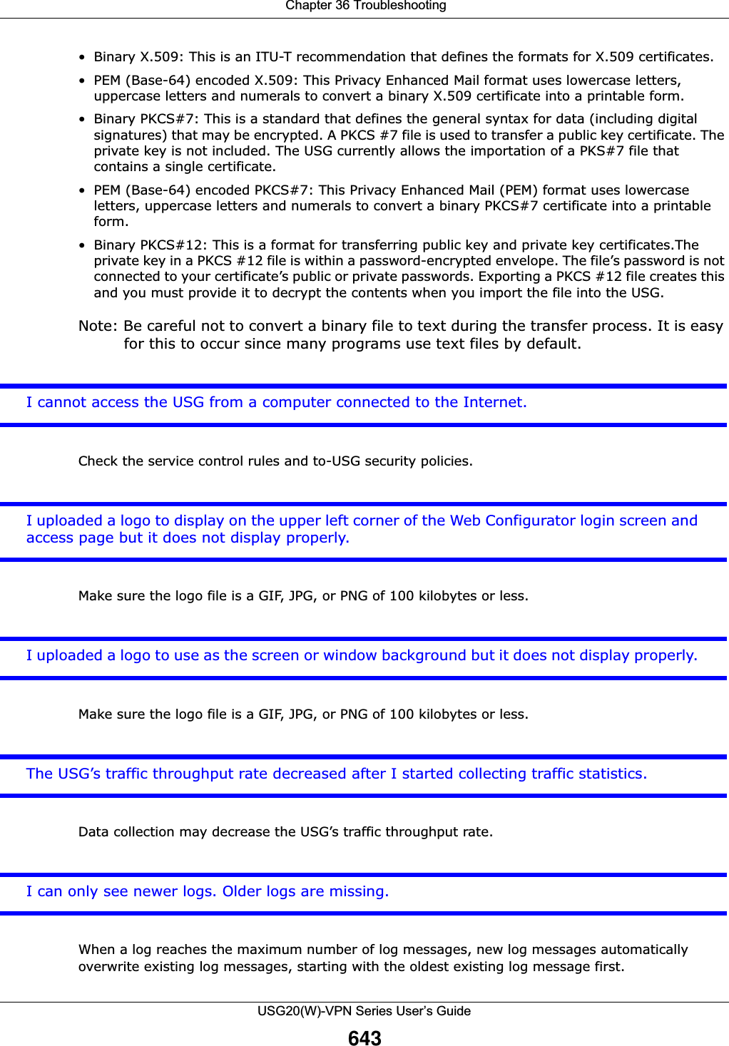  Chapter 36 TroubleshootingUSG20(W)-VPN Series User’s Guide643• Binary X.509: This is an ITU-T recommendation that defines the formats for X.509 certificates.• PEM (Base-64) encoded X.509: This Privacy Enhanced Mail format uses lowercase letters, uppercase letters and numerals to convert a binary X.509 certificate into a printable form.• Binary PKCS#7: This is a standard that defines the general syntax for data (including digital signatures) that may be encrypted. A PKCS #7 file is used to transfer a public key certificate. The private key is not included. The USG currently allows the importation of a PKS#7 file that contains a single certificate. • PEM (Base-64) encoded PKCS#7: This Privacy Enhanced Mail (PEM) format uses lowercase letters, uppercase letters and numerals to convert a binary PKCS#7 certificate into a printable form.• Binary PKCS#12: This is a format for transferring public key and private key certificates.The private key in a PKCS #12 file is within a password-encrypted envelope. The file’s password is not connected to your certificate’s public or private passwords. Exporting a PKCS #12 file creates this and you must provide it to decrypt the contents when you import the file into the USG. Note: Be careful not to convert a binary file to text during the transfer process. It is easy for this to occur since many programs use text files by default. I cannot access the USG from a computer connected to the Internet.Check the service control rules and to-USG security policies. I uploaded a logo to display on the upper left corner of the Web Configurator login screen and access page but it does not display properly. Make sure the logo file is a GIF, JPG, or PNG of 100 kilobytes or less. I uploaded a logo to use as the screen or window background but it does not display properly. Make sure the logo file is a GIF, JPG, or PNG of 100 kilobytes or less. The USG’s traffic throughput rate decreased after I started collecting traffic statistics.Data collection may decrease the USG’s traffic throughput rate.I can only see newer logs. Older logs are missing. When a log reaches the maximum number of log messages, new log messages automatically overwrite existing log messages, starting with the oldest existing log message first.