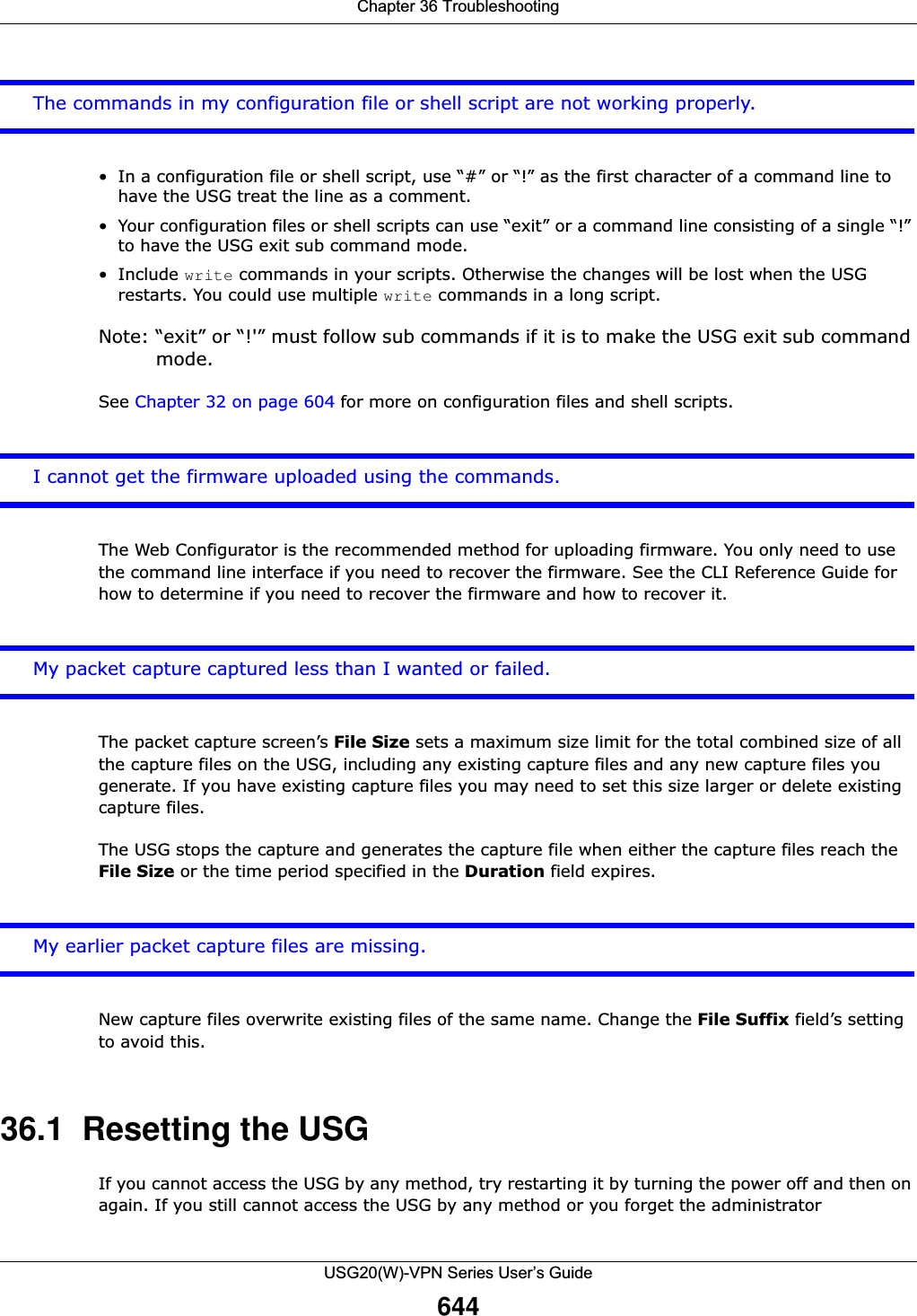 Chapter 36 TroubleshootingUSG20(W)-VPN Series User’s Guide644The commands in my configuration file or shell script are not working properly.• In a configuration file or shell script, use “#” or “!” as the first character of a command line to have the USG treat the line as a comment. • Your configuration files or shell scripts can use “exit” or a command line consisting of a single “!” to have the USG exit sub command mode.•Include write commands in your scripts. Otherwise the changes will be lost when the USG restarts. You could use multiple write commands in a long script.Note: “exit” or “!&apos;” must follow sub commands if it is to make the USG exit sub command mode.See Chapter 32 on page 604 for more on configuration files and shell scripts.I cannot get the firmware uploaded using the commands.The Web Configurator is the recommended method for uploading firmware. You only need to use the command line interface if you need to recover the firmware. See the CLI Reference Guide for how to determine if you need to recover the firmware and how to recover it.My packet capture captured less than I wanted or failed. The packet capture screen’s File Size sets a maximum size limit for the total combined size of all the capture files on the USG, including any existing capture files and any new capture files you generate. If you have existing capture files you may need to set this size larger or delete existing capture files.The USG stops the capture and generates the capture file when either the capture files reach the File Size or the time period specified in the Duration field expires.My earlier packet capture files are missing. New capture files overwrite existing files of the same name. Change the File Suffix field’s setting to avoid this.36.1  Resetting the USGIf you cannot access the USG by any method, try restarting it by turning the power off and then on again. If you still cannot access the USG by any method or you forget the administrator 