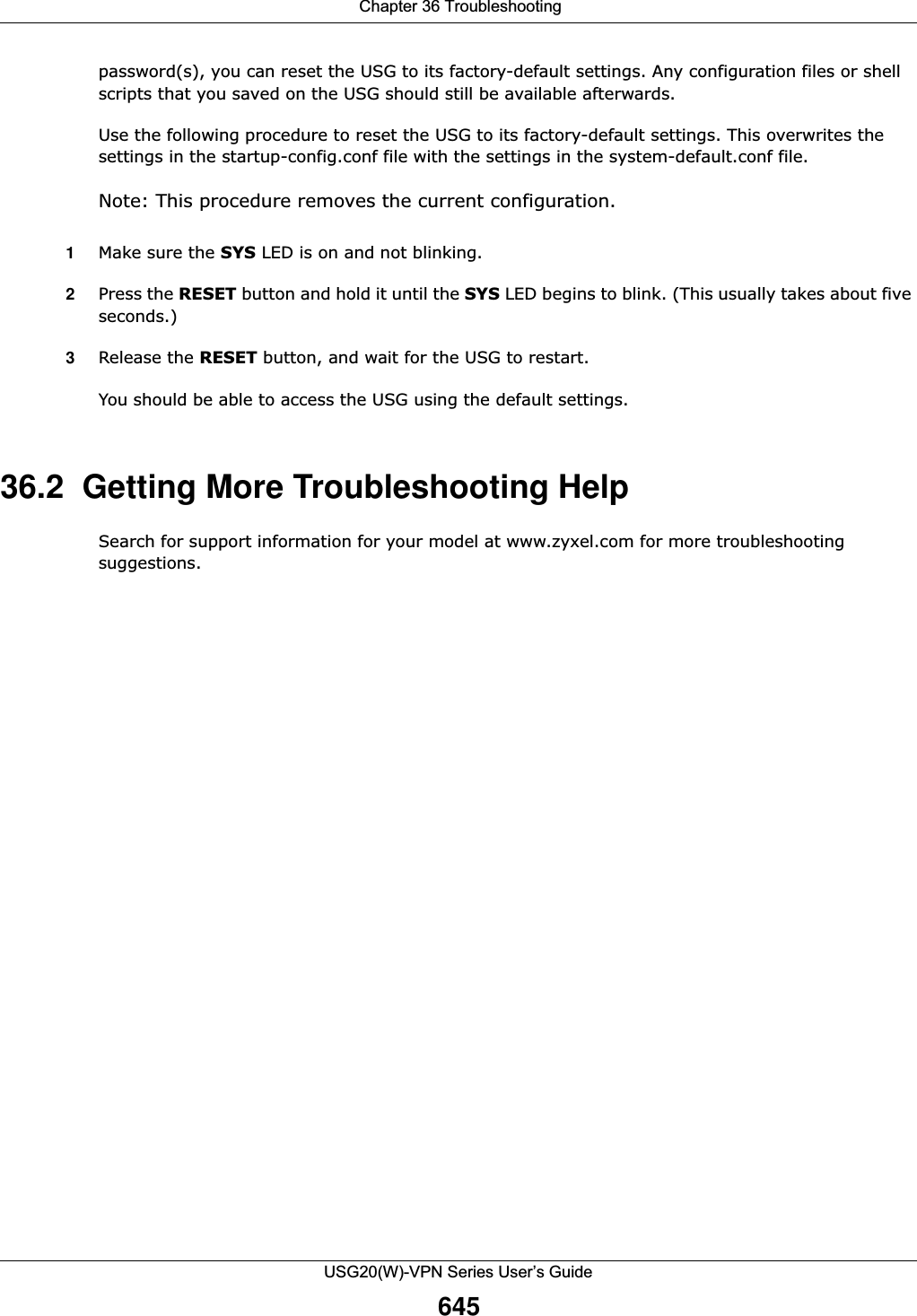  Chapter 36 TroubleshootingUSG20(W)-VPN Series User’s Guide645password(s), you can reset the USG to its factory-default settings. Any configuration files or shell scripts that you saved on the USG should still be available afterwards.Use the following procedure to reset the USG to its factory-default settings. This overwrites the settings in the startup-config.conf file with the settings in the system-default.conf file. Note: This procedure removes the current configuration. 1Make sure the SYS LED is on and not blinking.2Press the RESET button and hold it until the SYS LED begins to blink. (This usually takes about five seconds.)3Release the RESET button, and wait for the USG to restart.You should be able to access the USG using the default settings.36.2  Getting More Troubleshooting HelpSearch for support information for your model at www.zyxel.com for more troubleshooting suggestions.