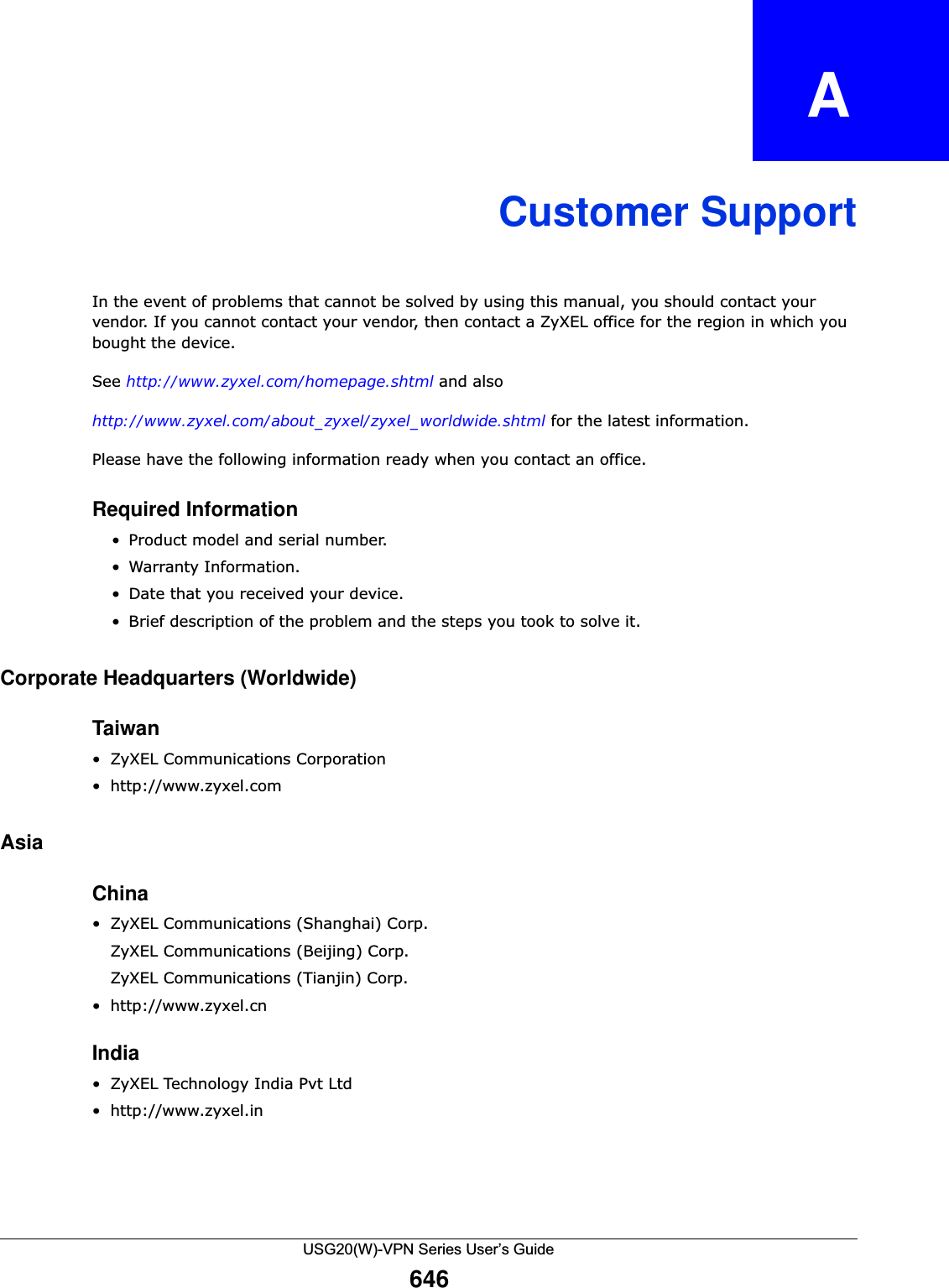 USG20(W)-VPN Series User’s Guide646APPENDIX   ACustomer SupportIn the event of problems that cannot be solved by using this manual, you should contact your vendor. If you cannot contact your vendor, then contact a ZyXEL office for the region in which you bought the device. See http://www.zyxel.com/homepage.shtml and also http://www.zyxel.com/about_zyxel/zyxel_worldwide.shtml for the latest information.Please have the following information ready when you contact an office.Required Information• Product model and serial number.• Warranty Information.• Date that you received your device.• Brief description of the problem and the steps you took to solve it.Corporate Headquarters (Worldwide)Taiwan• ZyXEL Communications Corporation• http://www.zyxel.comAsiaChina• ZyXEL Communications (Shanghai) Corp.ZyXEL Communications (Beijing) Corp.ZyXEL Communications (Tianjin) Corp.• http://www.zyxel.cnIndia• ZyXEL Technology India Pvt Ltd• http://www.zyxel.in